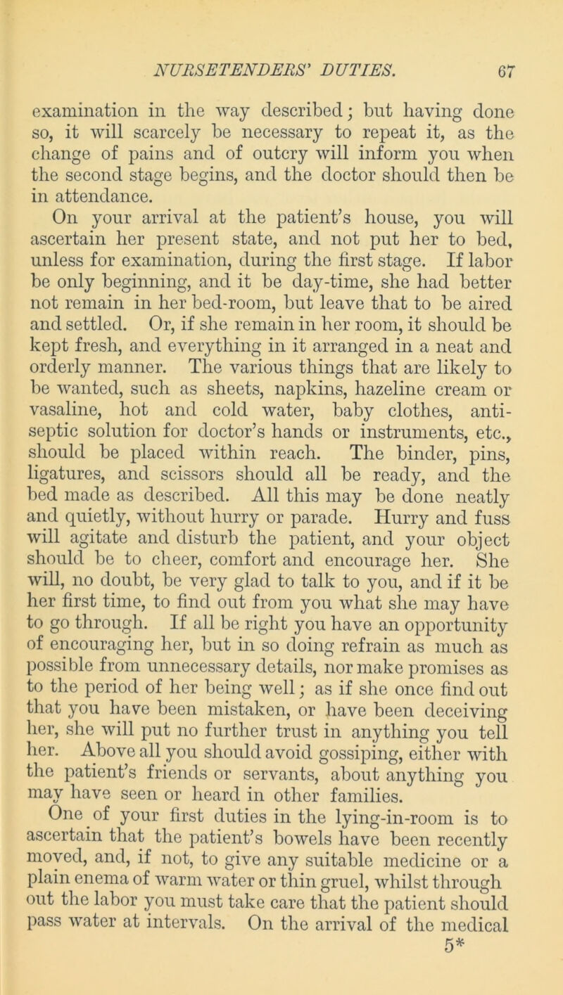 examination in the way described; but having done so, it will scarcely be necessary to repeat it, as the change of pains and of outcry will inform you when the second stage begins, and the doctor should then be in attendance. On your arrival at the patient’s house, you will ascertain her present state, and not put her to bed, unless for examination, during the first stage. If labor be only beginning, and it be day-time, she had better not remain in her bed-room, but leave that to be aired and settled. Or, if she remain in her room, it should be kept fresh, and everything in it arranged in a neat and orderly manner. The various things that are likely to be wanted, such as sheets, napkins, hazeline cream or vasaline, hot and cold water, baby clothes, anti- septic solution for doctor’s hands or instruments, etc., should be placed within reach. The binder, pins, ligatures, and scissors should all be ready, and the bed made as described. All this may be done neatly and quietly, without hurry or parade. Hurry and fuss will agitate and disturb the patient, and your object should be to cheer, comfort and encourage her. She will, no doubt, be very glad to talk to you, and if it be her first time, to find out from you what she may have to go through. If all be right you have an opportunity of encouraging her, but in so doing refrain as much as possible from unnecessary details, nor make promises as to the period of her being well; as if she once find out that you have been mistaken, or have been deceiving her, she will put no further trust in anything you tell her. Above all you should avoid gossiping, either with the patient’s friends or servants, about anything you may have seen or heard in other families. One of your first duties in the lying-in-room is to ascertain that the patient’s bowels have been recently moved, and, if not, to give any suitable medicine or a plain enema of warm water or thin gruel, whilst through out the labor you must take care that the patient should pass water at intervals. On the arrival of the medical