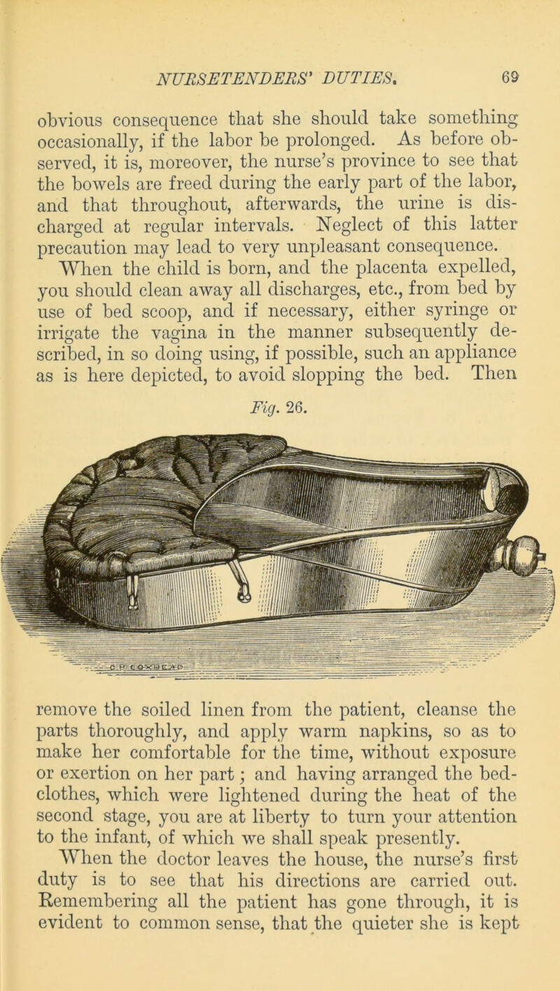 obvious consequence that she should take something occasionally, if the labor be prolonged. As before ob- served, it is, moreover, the nurse’s province to see that the bowels are freed during the early part of the labor, and that throughout, afterwards, the urine is dis- charged at regular intervals. Neglect of this latter precaution may lead to very unpleasant consequence. When the child is born, and the placenta expelled, you should clean away all discharges, etc., from bed by use of bed scoop, and if necessary, either syringe or irrigate the vagina in the manner subsequently de- scribed, in so doing using, if possible, such an appliance as is here depicted, to avoid slopping the bed. Then Fig. 26. remove the soiled linen from the patient, cleanse the parts thoroughly, and apply warm napkins, so as to make her comfortable for the time, without exposure or exertion on her part; and having arranged the bed- clothes, which were lightened during the heat of the second stage, you are at liberty to turn your attention to the infant, of which we shall speak presently. When the doctor leaves the house, the nurse’s first duty is to see that his directions are carried out. Remembering all the patient has gone through, it is evident to common sense, that the quieter she is kept