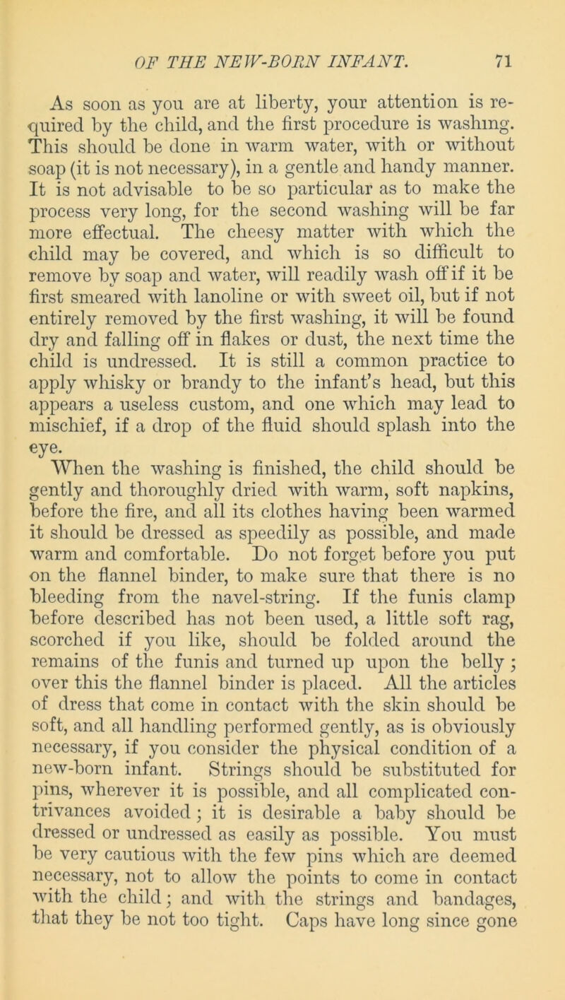 As soon as you are at liberty, your attention is re- quired by the child, and the first procedure is washing. This should be done in warm water, with or without soap (it is not necessary), in a gentle and handy manner. It is not advisable to be so particular as to make the process very long, for the second washing will be far more effectual. The cheesy matter with which the child may be covered, and which is so difficult to remove by soap and water, will readily wash off if it be first smeared with lanoline or with sweet oil, but if not entirely removed by the first washing, it will be found dry and falling off in flakes or dust, the next time the child is undressed. It is still a common practice to apply whisky or brandy to the infant’s head, but this appears a useless custom, and one which may lead to mischief, if a drop of the fluid should splash into the eye. When the washing is finished, the child should be gently and thoroughly dried with warm, soft napkins, before the fire, and all its clothes having been warmed it should be dressed as speedily as possible, and made warm and comfortable. Do not forget before you put on the flannel binder, to make sure that there is no bleeding from the navel-string. If the funis clamp before described has not been used, a little soft rag, scorched if you like, should be folded around the remains of the funis and turned up upon the belly ; over this the flannel binder is placed. All the articles of dress that come in contact with the skin should be soft, and all handling performed gently, as is obviously necessary, if you consider the physical condition of a new-born infant. Strings should be substituted for pins, wherever it is possible, and all complicated con- trivances avoided; it is desirable a baby should be dressed or undressed as easily as possible. You must be very cautious with the few pins which are deemed necessary, not to allow the points to come in contact with the child; and with the strings and bandages, that they be not too tight. Caps have long since gone