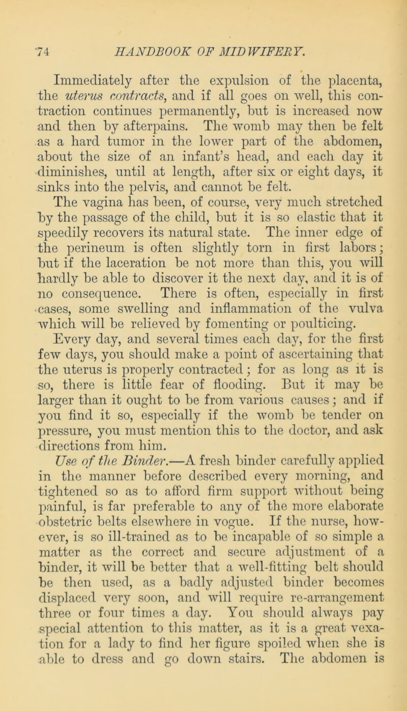 Immediately after the expulsion of the placenta, the uterus contracts, and if all goes on well, this con- traction continues permanently, but is increased now and then by afterpains. The womb may then be felt as a hard tumor in the lower part of the abdomen, about the size of an infant’s head, and each day it diminishes, until at length, after six or eight days, it sinks into the pelvis, and cannot be felt. The vagina has been, of course, very much stretched by the passage of the child, but it is so elastic that it speedily recovers its natural state. The inner edge of the perineum is often slightly torn in first labors; but if the laceration be not more than this, you will hardly be able to discover it the next day, and it is of no consequence. There is often, especially in first cases, some swelling and inflammation of the vulva which will be relieved by fomenting or poulticing. Every day, and several times each day, for the first few days, you should make a point of ascertaining that the uterus is properly contracted; for as long as it is so, there is little fear of flooding. But it may be larger than it ought to be from various causes; and if you find it so, especially if the womb be tender on pressure, you must mention this to the doctor, and ask directions from him. Use of the Binder.—A fresh binder carefully applied in the manner before described every morning, and tightened so as to afford firm support without being painful, is far preferable to any of the more elaborate obstetric belts elsewhere in vogue. If the nurse, how- ever, is so ill-trained as to be incapable of so simple a matter as the correct and secure adjustment of a binder, it will be better that a well-fitting belt should be then used, as a badly adjusted binder becomes displaced very soon, and will require re-arrangement three or four times a day. You should always pay special attention to this matter, as it is a great vexa- tion for a lady to find her figure spoiled when she is able to dress and go down stairs. The abdomen is