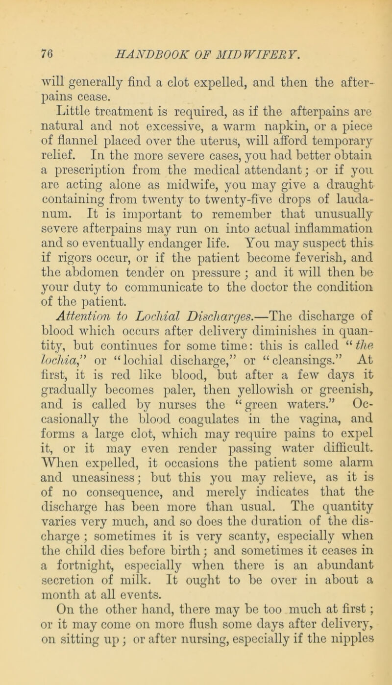will generally find a clot expelled, and then the after- pains cease. Little treatment is required, as if the afterpains are natural and not excessive, a warm napkin, or a piece of flannel placed over the uterus, will afford temporary relief. In the more severe cases, you had better obtain a prescription from the medical attendant; or if you are acting alone as midwife, you may give a draught containing from twenty to twenty-five drops of lauda- num. It is important to remember that unusually severe afterpains may run on into actual inflammation and so eventually endanger life. You may suspect this if rigors occur, or if the patient become feverish, and the abdomen tender on pressure ; and it will then be your duty to communicate to the doctor the condition of the patient. Attention to Lochial Discharges.—The discharge of blood which occurs after delivery diminishes in quan- tity, but continues for some time: this is called “ the lochia,” or “locliial discharge,” or “cleansings.” At first, it is red like blood, but after a few days it gradually becomes paler, then yellowish or greenish, and is called by nurses the “ green waters.” Oc- casionally the blood coagulates in the vagina, and forms a large clot, which may require pains to expel it, or it may even render passing water difficult. When expelled, it occasions the patient some alarm and uneasiness; but this you may relieve, as it is of no consequence, and merely indicates that the discharge has been more than usual. The quantity varies very much, and so does the duration of the dis- charge ; sometimes it is very scanty, especially when the child dies before birth; and sometimes it ceases in a fortnight, especially when there is an abundant secretion of milk. It ought to be over in about a month at all events. On the other hand, there may be too much at first; or it may come on more flush some days after delivery, on sitting up ; or after nursing, especially if the nipples