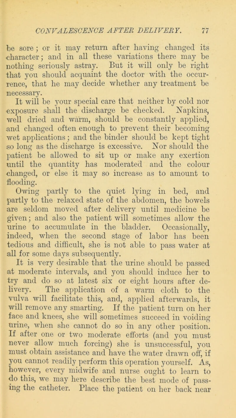 be sore ; or it may return after having changed its ■character; and in all these variations there may be nothing seriously astray. But it will only he right that you should acquaint the doctor with the occur- rence, that he may decide whether any treatment be necessary. It will be your special care that neither by cold nor •exposure shall the discharge be checked. Napkins, well dried and warm, should be constantly applied, and changed often enough to prevent their becoming wet applications; and the binder should be kept tight so long as the discharge is excessive. Nor should the patient be allowed to sit up or make any exertion until the quantity has moderated and the colour changed, or else it may so increase as to amount to flooding. Owing partly to the quiet lying in bed, and partly to the relaxed state of the abdomen, the bowels are seldom moved after delivery until medicine be given; and also the patient will sometimes allow the urine to accumulate in the bladder. Occasionally, indeed, when the second stage of labor has been tedious and difficult, she is not able to pass water at all for some days subsequently. It is very desirable that the urine should be passed at moderate intervals, and you should induce her to try and do so at latest six or eight hours after de- livery. The application of a warm cloth to the vulva will facilitate this, and, applied afterwards, it will remove any smarting. If the patient turn on her face and knees, she will sometimes succeed in voiding urine, when she cannot do so in any other position. If after one or two moderate efforts (and you must never allow much forcing) she is unsuccessful, you must obtain assistance and have the water drawn off, if you cannot readily perform this operation yourself. As, however, every midwife and nurse ought to learn to do this, we may here describe the best mode of pass- ing the catheter. Place the patient on her back near