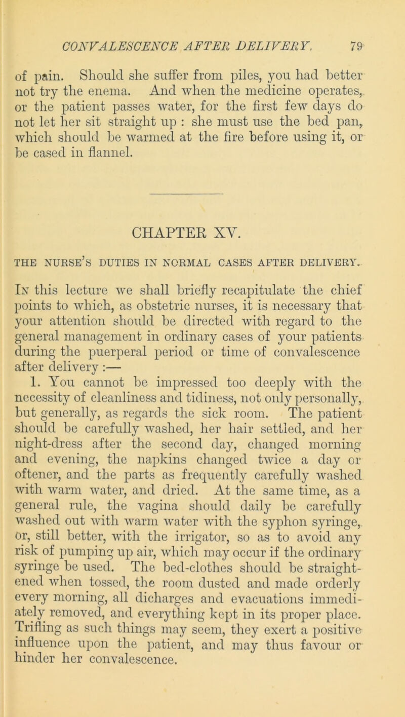 of pain. Should she suffer from piles, you had better not try the enema. And when the medicine operates, or the patient passes water, for the first few days do not let her sit straight up : she must use the bed pan, which should be warmed at the fire before using it, or he cased in flannel. CHAPTER XY. THE NURSE’S DUTIES IN NORMAL CASES AFTER DELIVERY. In this lecture we shall briefly recapitulate the chief points to which, as obstetric nurses, it is necessary that your attention should be directed with regard to the general management in ordinary cases of your patients during the puerperal period or time of convalescence after delivery:— 1. You cannot he impressed too deeply with the necessity of cleanliness and tidiness, not only personally, but generally, as regards the sick room. The patient should be carefully washed, her hair settled, and her night-dress after the second day, changed morning and evening, the napkins changed twice a day or oftener, and the parts as frequently carefully washed with warm water, and dried. At the same time, as a general rule, the vagina should daily he carefully washed out with warm water with the syphon syringe, or, still better, with the irrigator, so as to avoid any risk of pumping up air, which may occur if the ordinary syringe be used. The bed-clothes should be straight- ened when tossed, the room dusted and made orderly every morning, all dicharges and evacuations immedi- ately removed, and everything kept in its proper place. Trifling as such things may seem, they exert a positive- influence upon the patient, and may thus favour or hinder her convalescence.