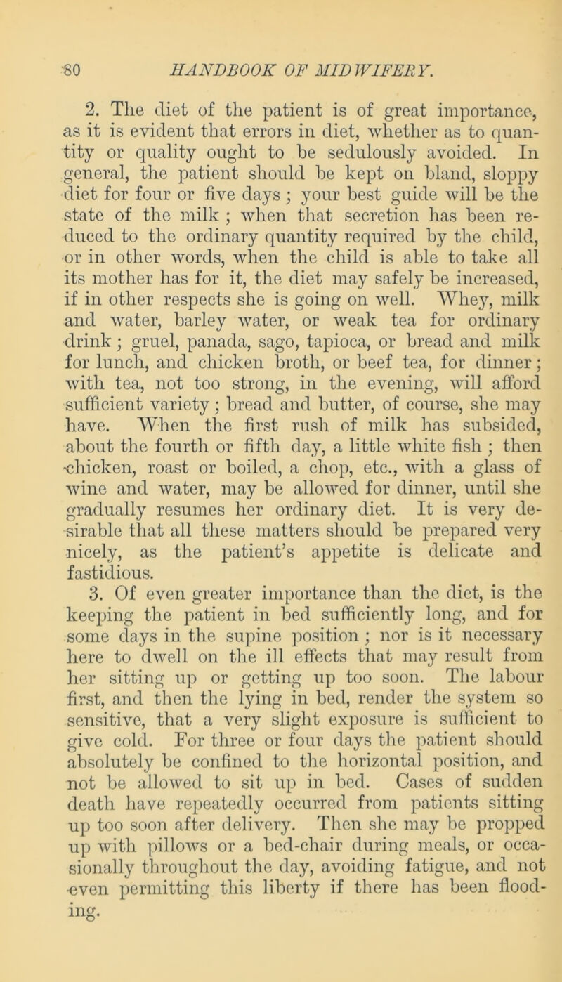 2. The diet of the patient is of great importance, as it is evident that errors in diet, whether as to quan- tity or quality ought to be sedulously avoided. In general, the patient should be kept on bland, sloppy diet for four or five days ; your best guide will be the state of the milk ; when that secretion has been re- duced to the ordinary quantity required by the child, or in other words, when the child is able to take all its mother has for it, the diet may safely be increased, if in other respects she is going on well. Whey, milk and water, barley water, or weak tea for ordinary drink; gruel, panada, sago, tapioca, or bread and milk for lunch, and chicken broth, or beef tea, for dinner; with tea, not too strong, in the evening, will afford sufficient variety; bread and butter, of course, she may have. When the first rush of milk has subsided, about the fourth or fifth day, a little white fish ; then ■chicken, roast or boiled, a chop, etc., with a glass of wine and water, may be allowed for dinner, until she gradually resumes her ordinary diet. It is very de- sirable that all these matters should be prepared very nicely, as the patient’s appetite is delicate and fastidious. 3. Of even greater importance than the diet, is the keeping the patient in bed sufficiently long, and for some days in the supine position ; nor is it necessary here to dwell on the ill effects that may result from her sitting up or getting up too soon. The labour first, and then the lying in bed, render the system so sensitive, that a very slight exposure is sufficient to give cold. For three or four days the patient should absolutely be confined to the horizontal position, and not be allowed to sit up in bed. Cases of sudden death have repeatedly occurred from patients sitting up too soon after delivery. Then she may be propped up with pillows or a bed-chair during meals, or occa- sionally throughout the day, avoiding fatigue, and not ■even permitting this liberty if there has been flood-