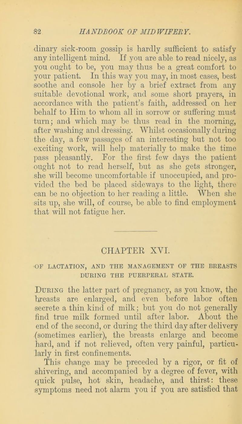 dinary sick-room gossip is hardly sufficient to satisfy any intelligent mind. If you are able to read nicely, as you ought to be, you may thus be a great comfort to your patient. In this way you may, in most cases, best soothe and console her by a brief extract from any suitable devotional work, and some short prayers, in accordance with the patient’s faith, addressed on her behalf to Him to whom all in sorrow or suffering must turn; and which may be thus read in the morning, after washing and dressing. Whilst occasionally during the day, a few passages of an interesting but not too exciting work, will help materially to make the time pass pleasantly. For the first few days the patient ought not to read herself, but as she gets stronger, she will become uncomfortable if unoccupied, and pro- vided the bed be placed sideways to the light, there can be no objection to her reading a little. When she sits up, she will, of course, be able to find employment that will not fatigue her. O CHAPTER XYI. OF LACTATION, AND THE MANAGEMENT OF THE BREASTS DURING THE PUERPERAL STATE. During the latter part of pregnancy, as you know, the breasts are enlarged, and even before labor often secrete a thin kind of milk; but you do not generally find true milk formed until after labor. About the end of the second, or during the third day after delivery (sometimes earlier), the breasts enlarge and become hard, and if not relieved, often very painful, particu- larly in first confinements. This change may be preceded by a rigor, or fit of shivering, and accompanied by a degree of fever, with quick pulse, hot skin, headache, and thirst: these symptoms need not alarm you if you are satisfied that