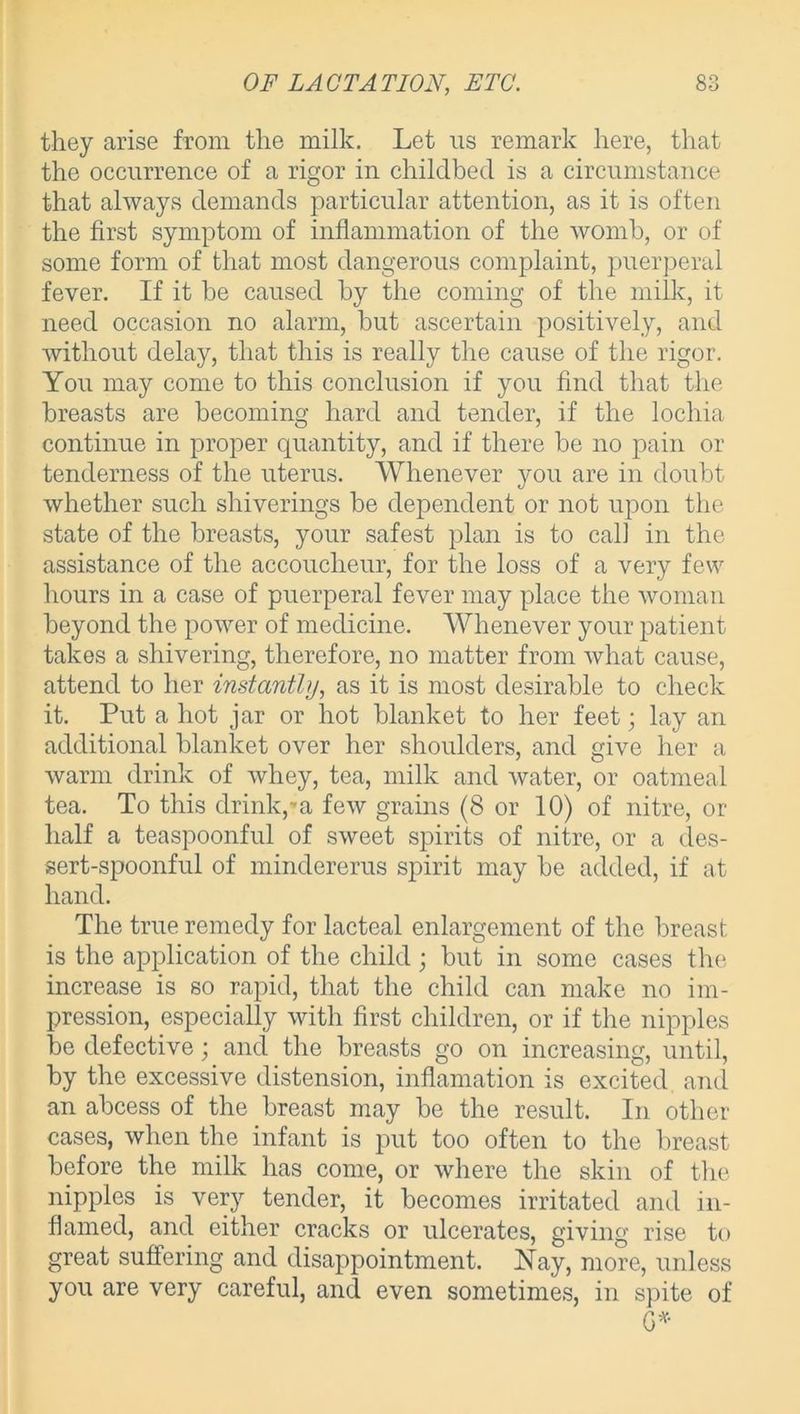 they arise from the milk. Let us remark here, that the occurrence of a rigor in childbed is a circumstance that always demands particular attention, as it is often the first symptom of inflammation of the womb, or of some form of that most dangerous complaint, puerperal fever. If it be caused by the coming of the milk, it need occasion no alarm, but ascertain positively, and without delay, that this is really the cause of the rigor. You may come to this conclusion if you find that the breasts are becoming hard and tender, if the lochia continue in proper quantity, and if there be no pain or tenderness of the uterus. Whenever you are in doubt whether such shiverings be dependent or not upon the state of the breasts, your safest plan is to call in the assistance of the accoucheur, for the loss of a very few hours in a case of puerperal fever may place the woman beyond the power of medicine. Whenever your patient takes a shivering, therefore, no matter from what cause, attend to her instantly, as it is most desirable to check it. Put a hot jar or hot blanket to her feet • lay an additional blanket over her shoulders, and give her a warm drink of whey, tea, milk and water, or oatmeal tea. To this drink,»a few grains (8 or 10) of nitre, or half a teaspoonful of sweet spirits of nitre, or a des- sert-spoonful of mindererus spirit may be added, if at hand. The true remedy for lacteal enlargement of the breast is the application of the child; but in some cases the increase is so rapid, that the child can make no im- pression, especially with first children, or if the nipples be defective; and the breasts go on increasing, until, by the excessive distension, inflamation is excited and an abcess of the breast may be the result. In other cases, when the infant is put too often to the breast before the milk has come, or where the skin of the nipples is very tender, it becomes irritated and in- flamed, and either cracks or ulcerates, giving rise to great suffering and disappointment. Nay, more, unless you are very careful, and even sometimes, in spite of G*