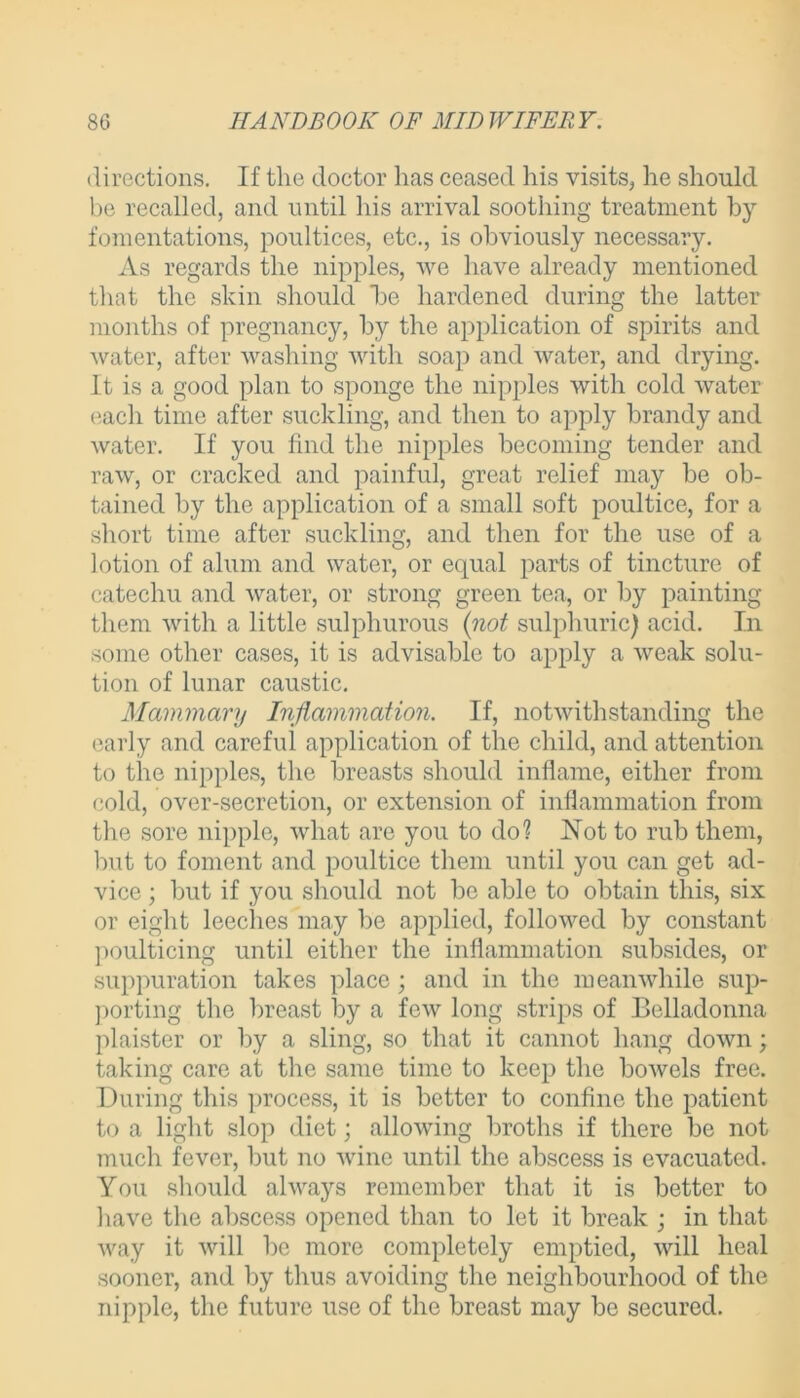 directions. If tlie doctor has ceased his visits, he should be recalled, and until his arrival soothing treatment by fomentations, poultices, etc., is obviously necessary. As regards the nipples, we have already mentioned that the skin should he hardened during the latter months of pregnancy, by the application of spirits and water, after washing with soap and water, and drying. It is a good plan to sponge the nipples with cold water each time after suckling, and then to apply brandy and water. If you find the nipples becoming tender and raw, or cracked and painful, great relief may be ob- tained by the application of a small soft poultice, for a short time after suckling, and then for the use of a lotion of alum and water, or equal parts of tincture of catechu and water, or strong green tea, or by painting them with a little sulphurous {not sulphuric) acid. In some other cases, it is advisable to apply a weak solu- tion of lunar caustic. Mammary Inflammation. If, notwithstanding the early and careful application of the child, and attention to the nipples, the breasts should inflame, either from cold, over-secretion, or extension of inflammation from the sore nipple, what are you to do? Not to rub them, but to foment and poultice them until you can get ad- vice ; but if you should not be able to obtain this, six or eight leeches may be applied, followed by constant poulticing until either the inflammation subsides, or suppuration takes place ; and in the meanwhile sup- porting the breast by a few long strips of Belladonna plaister or by a sling, so that it cannot hang down; taking care at the same time to keep the bowels free. During this process, it is better to confine the patient to a light slop diet; allowing broths if there be not much fever, but no wine until the abscess is evacuated. You should always remember that it is better to have the abscess opened than to let it break ; in that way it will be more completely emptied, will heal sooner, and by thus avoiding the neighbourhood of the nipple, the future use of the breast may be secured.