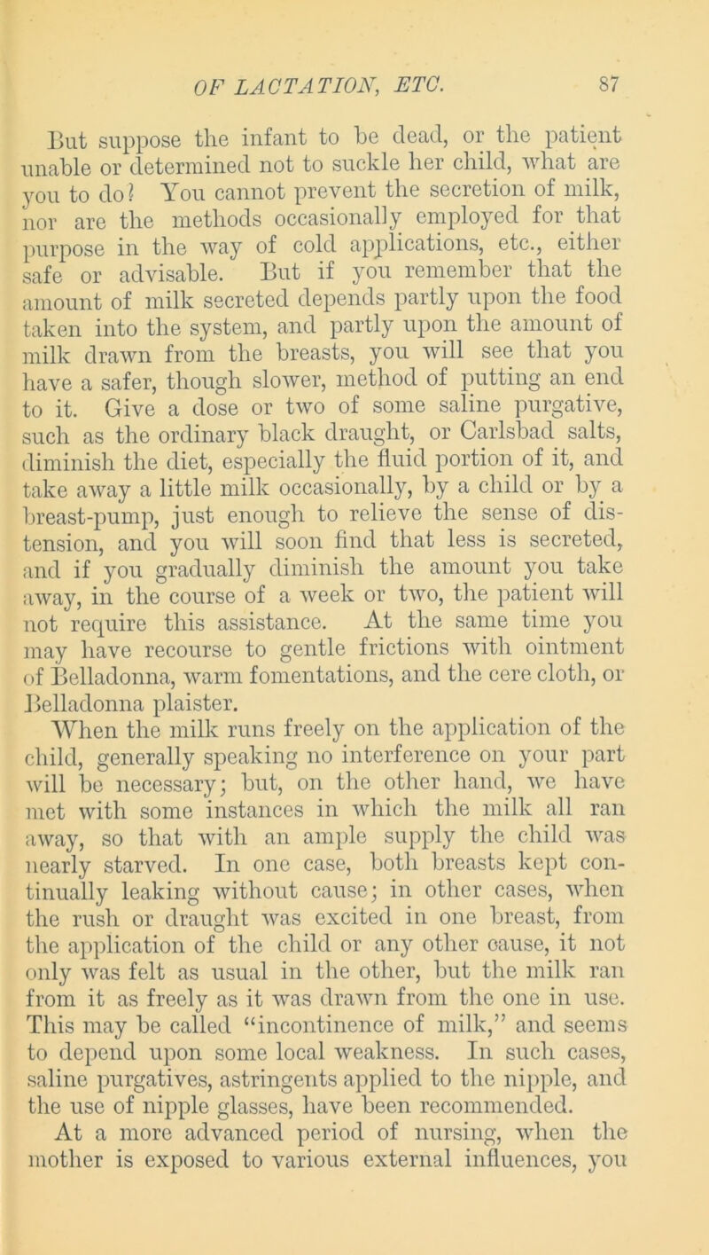 But suppose the infant to he dead, or the patient unable or determined not to suckle her child, what are you to do? You cannot prevent the secretion of milk, nor are the methods occasionally employed for that purpose in the way of cold applications, etc., either safe or advisable. But if you remember that the amount of milk secreted depends partly upon the food taken into the system, and partly upon the amount of milk drawn from the breasts, you will see that you have a safer, though slower, method of putting an end to it. Give a dose or two of some saline purgative, such as the ordinary black draught, or Carlsbad salts, diminish the diet, especially the fluid portion of it, and take away a little milk occasionally, by a child or by a breast-pump, just enough to relieve the sense of dis- tension, and you will soon find that less is secreted, and if you gradually diminish the amount you take away, in the course of a week or two, the patient will not require this assistance. At the same time you may have recourse to gentle frictions with ointment of Belladonna, warm fomentations, and the cere cloth, or Belladonna plaister. When the milk runs freely on the application of the child, generally speaking no interference on your part will be necessary; but, on the other hand, we have met with some instances in which the milk all ran away, so that with an ample supply the child was nearly starved. In one case, both breasts kept con- tinually leaking without cause; in other cases, when the rush or draught was excited in one breast, from the application of the child or any other oause, it not only was felt as usual in the other, but the milk ran from it as freely as it was drawn from the one in use. This may be called “incontinence of milk,” and seems to depend upon some local weakness. In such cases, saline purgatives, astringents applied to the nipple, and the use of nipple glasses, have been recommended. At a more advanced period of nursing, when the mother is exposed to various external influences, you