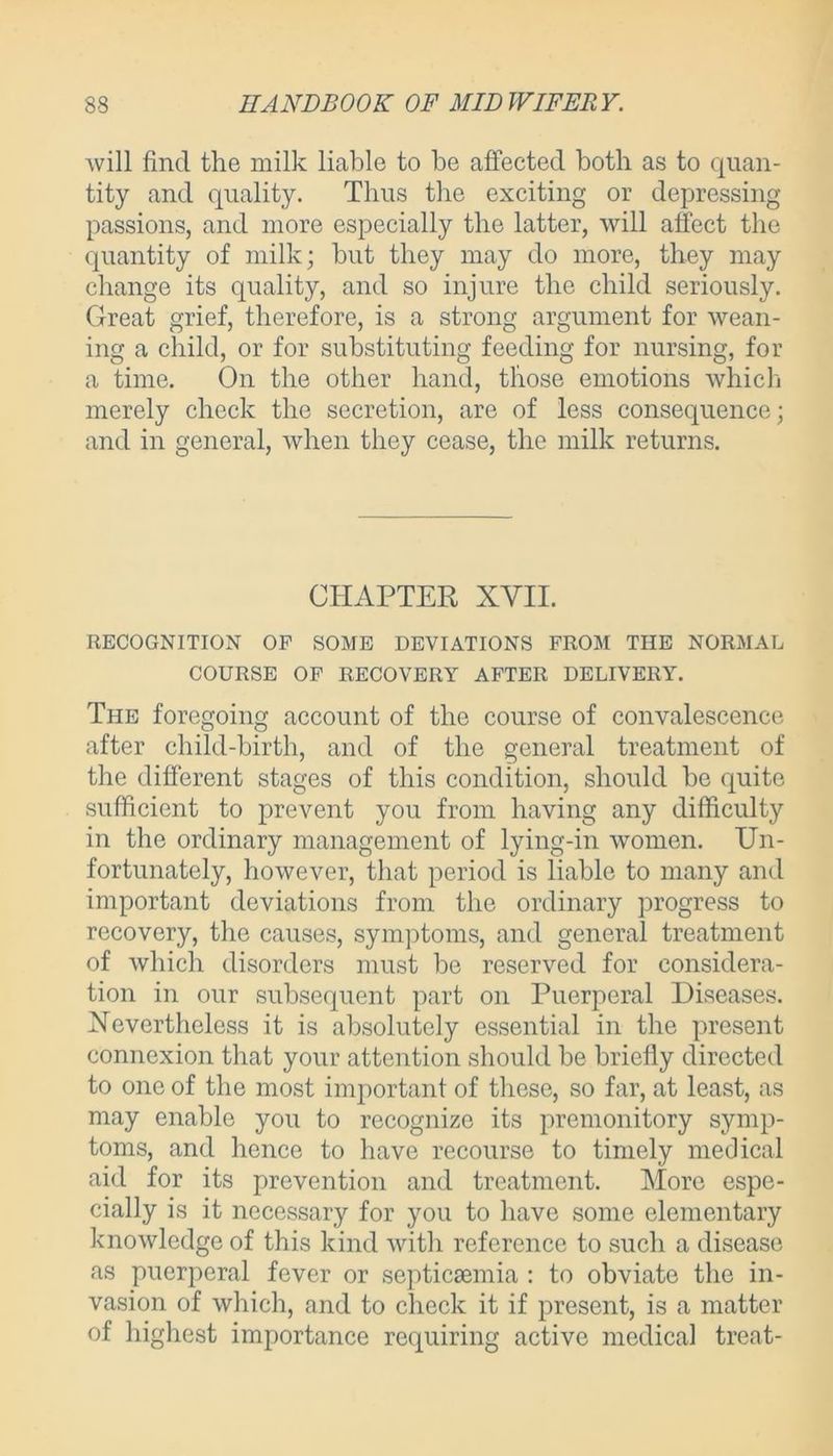 will find the milk liable to be affected both as to quan- tity and quality. Thus the exciting or depressing- passions, and more especially the latter, will affect the quantity of milk; but they may do more, they may change its quality, and so injure the child seriously. Great grief, therefore, is a strong argument for wean- ing a child, or for substituting feeding for nursing, for a time. On the other hand, those emotions which merely check the secretion, are of less consequence; and in general, when they cease, the milk returns. CHAPTER XVII. RECOGNITION OP SOME DEVIATIONS FROM THE NORMAL COURSE OF RECOVERY AFTER DELIVERY. The foregoing account of the course of convalescence after child-birth, and of the general treatment of the different stages of this condition, should be quite sufficient to prevent you from having any difficulty in the ordinary management of lying-in women. Un- fortunately, however, that period is liable to many and important deviations from the ordinary progress to recovery, the causes, symptoms, and general treatment of which disorders must be reserved for considera- tion in our subsequent part on Puerperal Diseases. Nevertheless it is absolutely essential in the present connexion that your attention should be briefly directed to one of the most important of these, so far, at least, as may enable you to recognize its premonitory symp- toms, and hence to have recourse to timely medical aid for its prevention and treatment. More espe- cially is it necessary for you to have some elementary knowledge of this kind with reference to such a disease as puerperal fever or septicaemia : to obviate the in- vasion of which, and to check it if present, is a matter of highest importance requiring active medical treat-