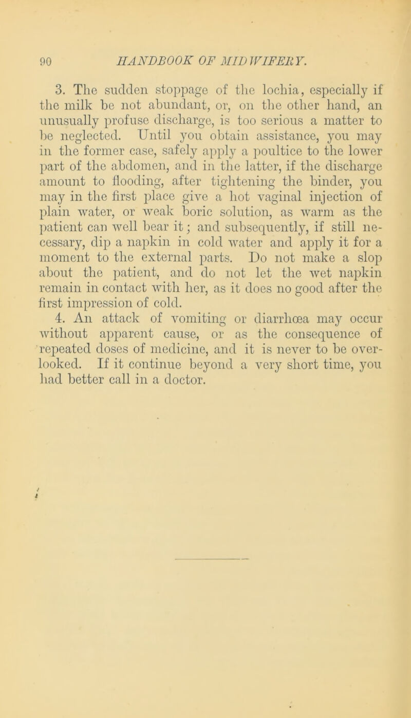 3. The sudden stoppage of the lochia, especially if the milk be not abundant, or, on the other hand, an unusually profuse discharge, is too serious a matter to be neglected. Until you obtain assistance, you may in the former case, safely apply a poultice to the lower part of the abdomen, and in the latter, if the discharge amount to flooding, after tightening the binder, you may in the first place give a hot vaginal injection of plain water, or weak boric solution, as warm as the patient can well bear it; and subsequently, if still ne- cessary, dip a napkin in cold water and apply it for a moment to the external parts. Do not make a slop about the patient, and do not let the wet napkin remain in contact with her, as it does no good after the first impression of cold. 4. An attack of vomiting or diarrhoea may occur without apparent cause, or as the consequence of repeated doses of medicine, and it is never to be over- looked. If it continue beyond a very short time, you had better call in a doctor.