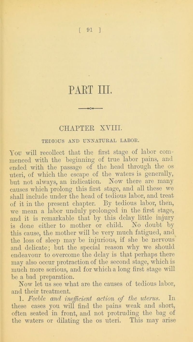 PART III. CHAPTER XVIII. TEDIOUS AND UNNATURAL LABOR. You will recollect tliat the first stage of labor com- menced with the beginning of true labor pains, and ended with the passage of the head through the os uteri, of which the escape of the waters is generally, but not always, an indication. Xow there are many causes which prolong this first stage, and all these we shall include under the head of tedious labor, and treat of it in the present chapter. By tedious labor, then, we mean a labor unduly prolonged in the first stage, and it is remarkable that by this delay little injury is done either to mother or child. No doubt by this cause, the mother will be very much fatigued, and the loss of sleep may be injurious, if she be nervous and delicate; but the special reason why we should endeavour to overcome the delay is that perhaps there may also occur protraction of the second stage, which is much more serious, and for which a long first stage will be a bad preparation. Now let us see what are the causes of tedious labor, and their treatment. 1. Feehle and inefficient action of the uterus. In these cases you will find the pains weak and short, often seated in front, and not protruding the bag of the waters or dilating the os uteri. This may arise