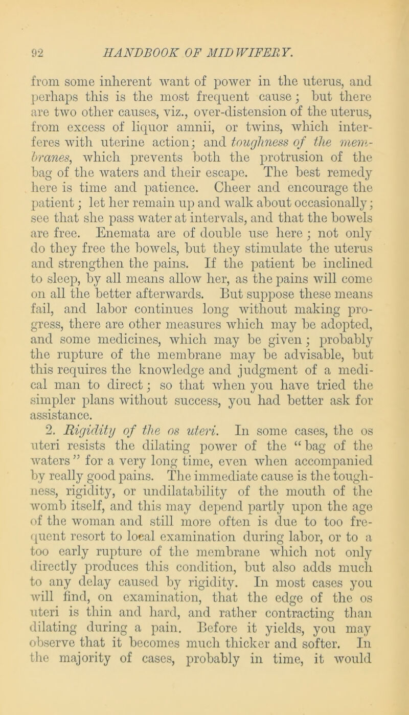 from some inherent want of power in the uterus, and perhaps this is the most frequent cause; but there are two other causes, viz., over-distension of the uterus, from excess of liquor amnii, or twins, which inter- feres with uterine action; and toughness of the mem- branes, which prevents both the protrusion of the bag of the waters and their escape. The best remedy here is time and patience. Cheer and encourage the patient; let her remain up and walk about occasionally; see that she pass water at intervals, and that the bowels are free. Enemata are of double use here ; not only do they free the bowels, but they stimulate the uterus and strengthen the pains. If the patient be inclined to sleep, by all means allow her, as the pains will come on all the better afterwards. But suppose these means fail, and labor continues long without making pro- gress, there are other measures which may be adopted, and some medicines, which may be given; probably the rupture of the membrane may be advisable, but this requires the knowledge and judgment of a medi- cal man to direct; so that when you have tried the simpler plans without success, you had better ask for assistance. 2. Rigidity of the os uteri. In some cases, the os uteri resists the dilating power of the “ bag of the waters ” for a very long time, even when accompanied by really good pains. The immediate cause is the tough- ness, rigidity, or undilatability of the mouth of the womb itself, and this may depend partly upon the age of the woman and still more often is due to too fre- quent resort to local examination during labor, or to a too early rupture of the membrane which not only directly produces this condition, but also adds much to any delay caused by rigidity. In most cases you will find, on examination, that the edge of the os uteri is thin and hard, and rather contracting than dilating during a pain. Before it yields, you may observe that it becomes much thicker and softer. In the majority of cases, probably in time, it would