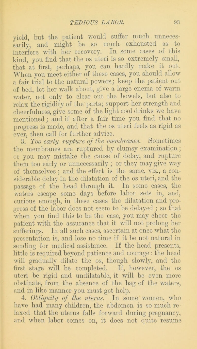 yield, but the patient would suffer much unneces- sarily, and might be so much exhausted as to interfere with her recovery. In some cases of this kind, you find that the os uteri is so extremely small, that at first, perhaps, you can hardly make it out. When you meet either of these cases, you should allow a fair trial to the natural powers; keep the patient out of bed, let her walk about, give a large enema of warm water, not only to clear out the bowels, but also to relax the rigidity of the parts; support her strength and cheerfulness, give some of the light cool drinks we have mentioned; and if after a fair time you find that no progress is made, and that the os uteri feels as rigid as ever, then call for further advice. 3. Too early rupture of the membranes. Sometimes the membranes are ruptured by clumsy examination; or you may mistake the cause of delay, and rupture them too early or unnecessarily ; or they may give way of themselves; and the effect is the same, viz., a con- siderable delay in the dilatation of the os uteri, and the passage of the head through it. In some cases, the waters escape some days before labor sets in, and, curious enough, in these cases the dilatation and pro- gress of the labor does not seem to be delayed ; so that when you find this to be the case, you may cheer the patient with the assurance that it will not prolong her sufferings. In all such cases, ascertain at once what the presentation is, and lose no time if it be not natural in sending for medical assistance. If the head presents, little is required beyond patience and courage: the head will gradually dilate the os, though slowly, and the first stage will be completed. If, however, the os uteri be rigid and undilatable, it will be even more obstinate, from the absence of the bag of the waters, and in like manner you must get help. 4. Obliquity of the uterus. In some women, who have had many children, the abdomen is so much re- laxed that the uterus falls forward during pregnancy, and when labor comes on, it does not quite resume