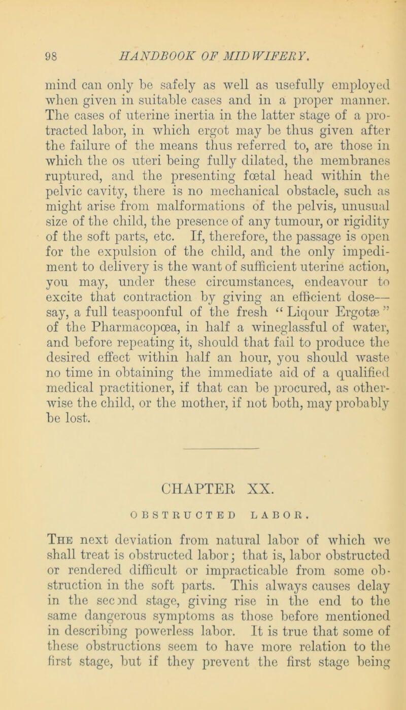 mind can only be safely as well as usefully employed when given in suitable cases and in a proper manner. The cases of uterine inertia in the latter stage of a pro- tracted labor, in which ergot may be thus given after the failure of the means thus referred to, are those in which the os uteri being fully dilated, the membranes ruptured, and the presenting foetal head within the pelvic cavity, there is no mechanical obstacle, such as might arise from malformations of the pelvis, unusual size of the child, the presence of any tumour, or rigidity of the soft parts, etc. If, therefore, the passage is open for the expulsion of the child, and the only impedi- ment to delivery is the want of sufficient uterine action, you may, under these circumstances, endeavour to excite that contraction by giving an efficient dose— say, a full teaspoonful of the fresh “ Liqour Ergotae ” of the Pliarmacopoea, in half a wineglassful of water, and before repeating it, should that fail to produce the desired effect within half an hour, you should waste no time in obtaining the immediate aid of a qualified medical practitioner, if that can be procured, as other- wise the child, or the mother, if not both, may probably be lost. CHAPTER XX. OBSTRUCTED LABOR. The next deviation from natural labor of which we shall treat is obstructed labor; that is, labor obstructed or rendered difficult or impracticable from some ob- struction in the soft parts. This always causes delay in the secmd stage, giving rise in the end to the same dangerous symptoms as those before mentioned in describing powerless labor. It is true that some of these obstructions seem to have more relation to the first stage, but if they prevent the first stage being