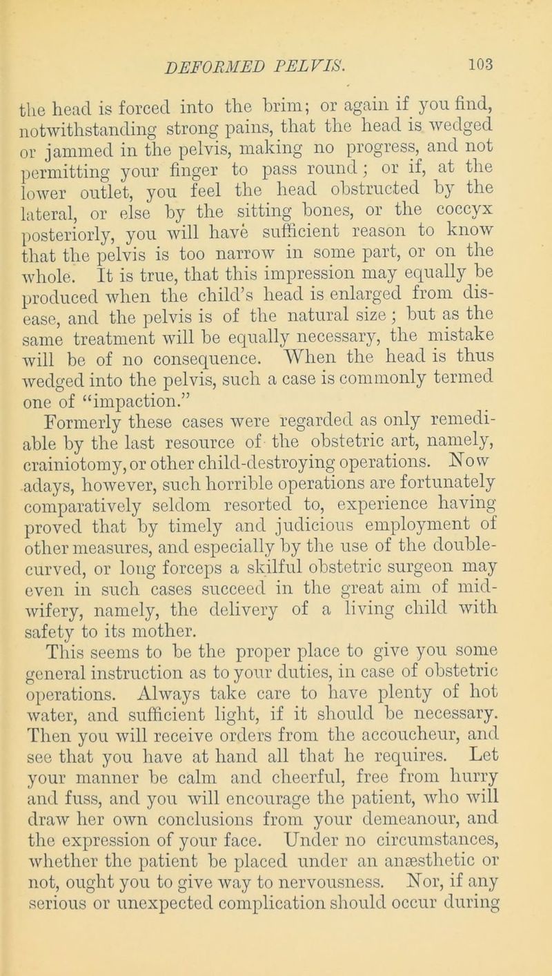 the head is forced into the brim; or again if you find, notwithstanding strong pains, that the head is wedged or jammed in the pelvis, making no progress, and not permitting your finger to pass round \ or if, at the lower outlet, you feel the head obstructed by the lateral, or else by the sitting bones, or the coccyx posteriorly, you will have sufficient reason to know that the pelvis is too narrow in some part, or on the whole. It is true, that this impression may equally be produced when the child’s head is enlarged from dis- ease, and the pelvis is of the natural size; but as the same treatment will be equally necessary, the mistake will be of no consequence. When the head is thus wedged into the pelvis, such a case is commonly termed one of “impaction.” Formerly these cases were regarded as only remedi- able by the last resource of the obstetric art, namely, crainiotomy, or other child-destroying operations. Now adays, however, such horrible operations are fortunately comparatively seldom resorted to, experience having proved that by timely and judicious employment of other measures, and especially by the use of the double- curved, or long forceps a skilful obstetric surgeon may even in such cases succeed in the great aim of mid- wifery, namely, the delivery of a living child with safety to its mother. This seems to be the proper place to give you some general instruction as to your duties, in case of obstetric operations. Always take care to have plenty of hot water, and sufficient light, if it should be necessary. Then you will receive orders from the accoucheur, and see that you have at hand all that he requires. Let your manner be calm and cheerful, free from hurry and fuss, and you will encourage the patient, who will draw her own conclusions from your demeanour, and the expression of your face. Under no circumstances, whether the patient be placed under an anaesthetic or not, ought you to give way to nervousness. Nor, if any serious or unexpected complication should occur during