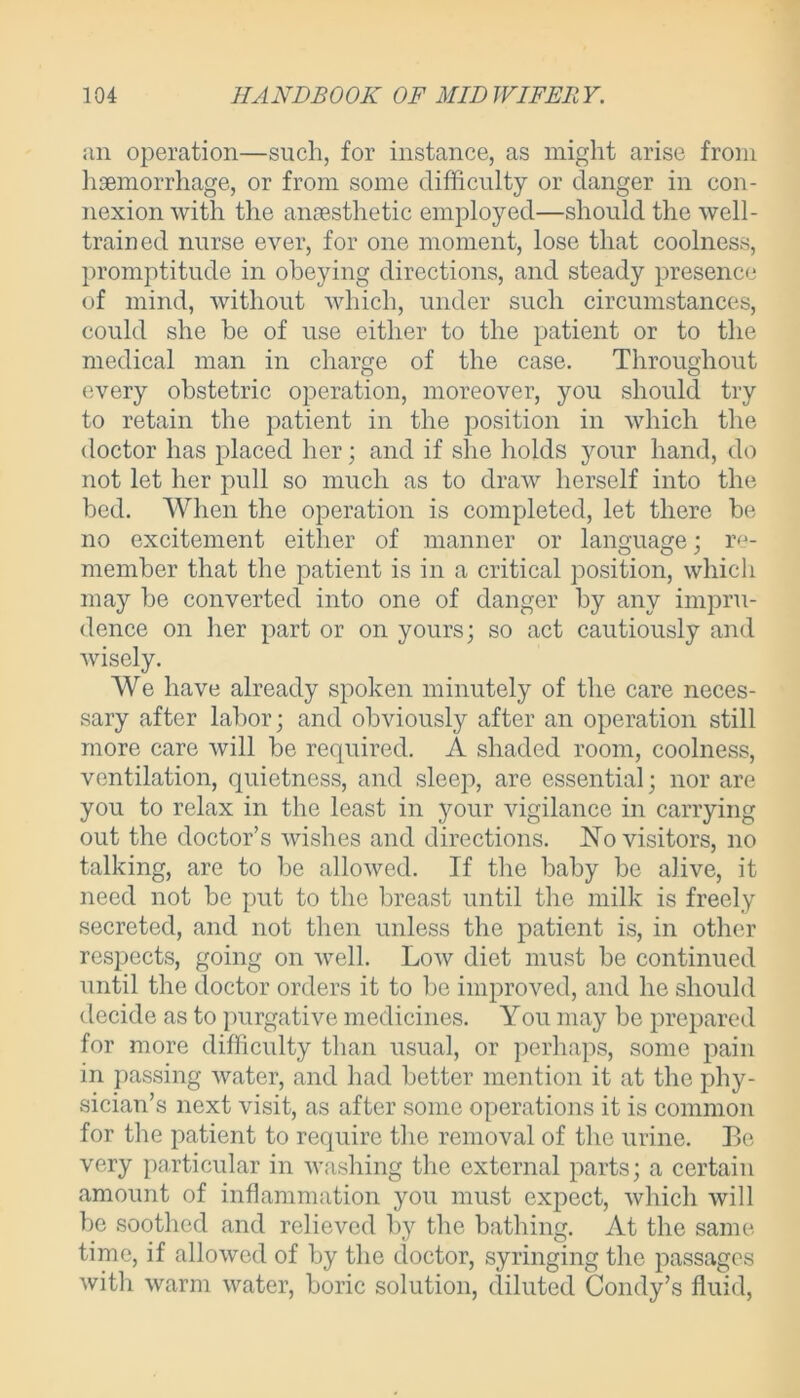an operation—such, for instance, as might arise from haemorrhage, or from some difficulty or danger in con- nexion with the anaesthetic employed—should the well- trained nurse ever, for one moment, lose that coolness, promptitude in obeying directions, and steady presence of mind, without which, under such circumstances, could she he of use either to the patient or to the medical man in charge of the case. Throughout every obstetric operation, moreover, you should try to retain the patient in the position in which the doctor has placed her; and if she holds your hand, do not let her pull so much as to draw herself into the bed. When the operation is completed, let there be no excitement either of manner or language; re- member that the patient is in a critical position, which may be converted into one of danger by any impru- dence on her part or on yours; so act cautiously and wisely. We have already spoken minutely of the care neces- sary after labor; and obviously after an operation still more care will be required. A shaded room, coolness, ventilation, quietness, and sleep, are essential; nor are you to relax in the least in your vigilance in carrying out the doctor’s wishes and directions. No visitors, no talking, are to be allowed. If the baby be alive, it need not be put to the breast until the milk is freely secreted, and not then unless the patient is, in other respects, going on well. Low diet must be continued until the doctor orders it to be improved, and he should decide as to purgative medicines. You may be prepared for more difficulty than usual, or perhaps, some pain in passing water, and had better mention it at the phy- sician’s next visit, as after some operations it is common for the patient to require the removal of the urine. Be very particular in washing the external parts; a certain amount of inflammation you must expect, which will be soothed and relieved by the bathing. At the same time, if allowed of by the doctor, syringing the passages with warm water, boric solution, diluted Condy’s fluid,