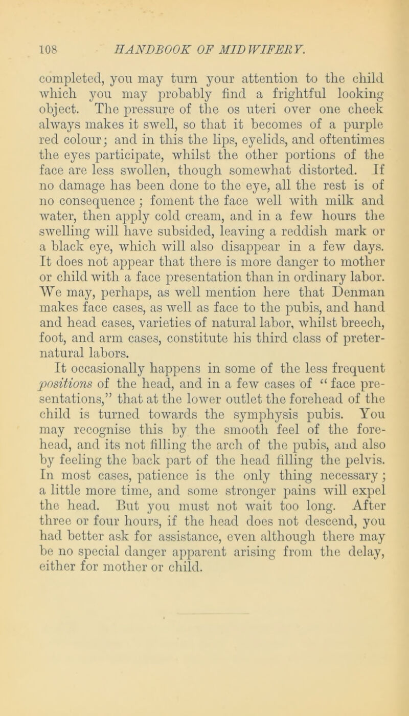 completed, you may turn your attention to the child which you may probably find a frightful looking object. The pressure of the os uteri over one cheek always makes it swell, so that it becomes of a purple red colour- and in this the lips, eyelids, and oftentimes the eyes participate, whilst the other portions of the face are less swollen, though somewhat distorted. If no damage has been done to the eye, all the rest is of no consequence; foment the face well with milk and water, then apply cold cream, and in a few hours the swelling will have subsided, leaving a reddish mark or a black eye, which will also disappear in a few days. It does not appear that there is more danger to mother or child with a face presentation than in ordinary labor. We may, perhaps, as well mention here that Denman makes face cases, as well as face to the pubis, and hand and head cases, varieties of natural labor, whilst breech, foot, and arm cases, constitute his third class of preter- natural labors. It occasionally happens in some of the less frequent positions of the head, and in a few cases of “ face pre- sentations/’ that at the lower outlet the forehead of the child is turned towards the symphysis pubis. You may recognise this by the smooth feel of the fore- head, and its not filling the arch of the pubis, and also by feeling the back part of the head filling the pelvis. In most cases, patience is the only thing necessary; a little more time, and some stronger pains will expel the head. But you must not wait too long. After three or four hours, if the head does not descend, you had better ask for assistance, even although there may be no special danger apparent arising from the delay, either for mother or child.