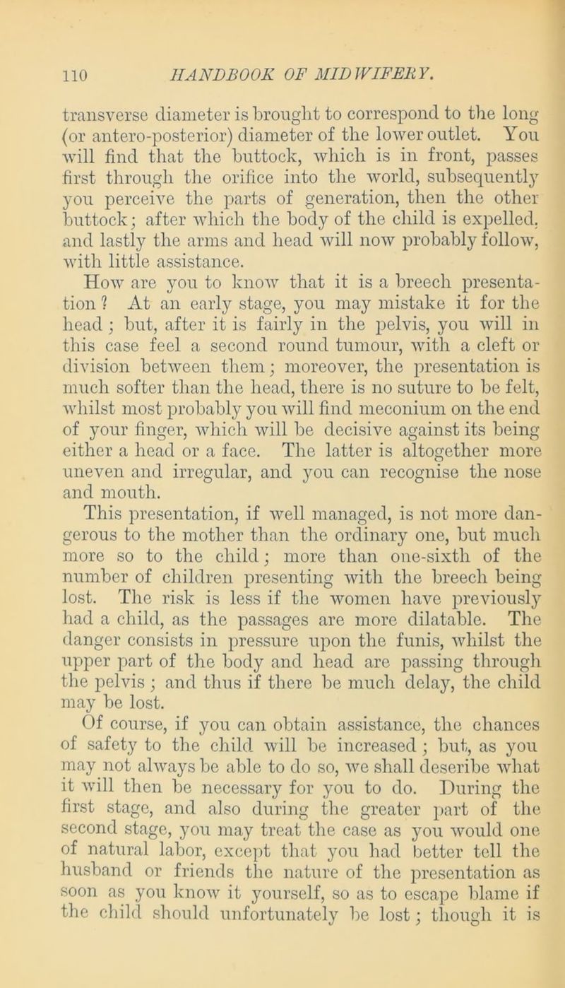 transverse diameter is brought to correspond to the long (or antero-posterior) diameter of the lower outlet. You will find that the buttock, which is in front, passes first through the orifice into the world, subsequently you perceive the parts of generation, then the other buttock; after which the body of the child is expelled, and lastly the arms and head will now probably follow, with little assistance. How are you to know that it is a breech presenta- tion ? At an early stage, you may mistake it for the head ; but, after it is fairly in the pelvis, you will in this case feel a second round tumour, with a cleft or division between them; moreover, the presentation is much softer than the head, there is no suture to be felt, whilst most probably you will find meconium on the end of your finger, which will be decisive against its being either a head or a face. The latter is altogether more uneven and irregular, and you can recognise the nose and mouth. This presentation, if well managed, is not more dan- gerous to the mother than the ordinary one, but much more so to the child; more than one-sixth of the number of children presenting with the breech being lost. The risk is less if the women have previously had a child, as the passages are more dilatable. The danger consists in pressure upon the funis, whilst the upper part of the bod}’- and head are passing through the pelvis ; and thus if there be much delay, the child may be lost. Of course, if you can obtain assistance, the chances of safety to the child will be increased ; but, as you may not always be able to do so, we shall deseribe what it will then be necessary for you to do. During the first stage, and also during the greater part of the second stage, you may treat the case as you would one of natural labor, except that you had better tell the husband or friends the nature of the presentation as soon as you know it yourself, so as to escape blame if the child should unfortunately be lost; though it is