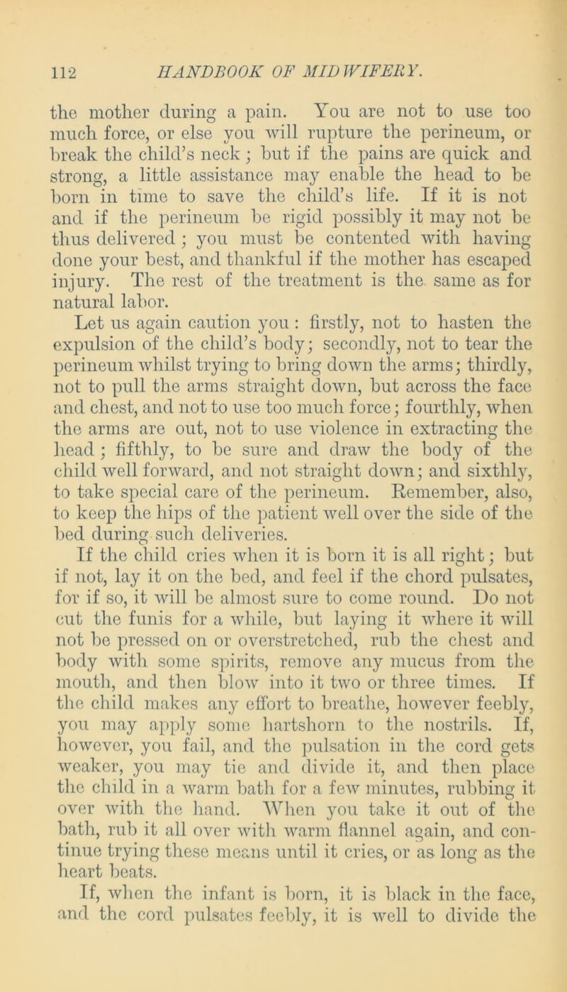 the mother during a pain. You are not to use too much force, or else you will rupture the perineum, or break the child’s neck ; but if the pains are quick and strong, a little assistance may enable the head to be born in time to save the child’s life. If it is not and if the perineum be rigid possibly it may not be thus delivered ; you must be contented with having done your best, and thankful if the mother has escaped injury. The rest of the treatment is the same as for natural labor. Let us again caution you : firstly, not to hasten the expulsion of the child’s body; secondly, not to tear the perineum whilst trying to bring down the arms; thirdly, not to pull the arms straight down, but across the face and chest, and not to use too much force; fourthly, when the arms are out, not to use violence in extracting the head ; fifthly, to be sure and draw the body of the child well forward, and not straight down; and sixthly, to take special care of the perineum. Remember, also, to keep the hips of the patient well over the side of the bed during such deliveries. If the child cries when it is born it is all right; but if not, lay it on the bed, and feel if the chord pulsates, for if so, it will be almost sure to come round. Do not cut the funis for a while, but laying it where it will not be pressed on or overstretched, rub the chest and body with some spirits, remove any mucus from the mouth, and then blow into it two or three times. If the child makes any effort to breathe, however feebly, you may apply some hartshorn to the nostrils. If, however, you fail, and the pulsation in the cord gets weaker, you may tie and divide it, and then place the child in a Avarm bath for a feAv minutes, rubbing it over with the hand. When you take it out of the bath, rub it all over Avith warm flannel again, and con- tinue trying these means until it cries, or as long as the heart beats. If, Avhcn the infant is born, it is black in the face, and the cord pulsates feebly, it is Avell to divide the