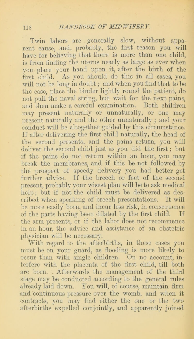 Twin labors are generally slow, without appa- rent cause, and, probably, the first reason you will have for believing that there is more than one child, is from finding the uterus nearly as large as ever when you place your hand upon it, after the birth of the first child. As you should do this in all cases, you will not be long in doubt; and when you find that to be the case, place the binder lightly round the patient, do not pull the naval string, but wait for the next pains, and then make a careful examination. Both children may present naturally or unnaturally, or one may present naturally and the other unnaturally ; and your conduct will be altogether guided by this circumstance. If after delivering the first child naturally, the head of the second presents, and the pains return, you will deliver the second child just as you did the first; but if the pains do not return within an hour, you may break the membranes, and if this be not followed by the prospect of speedy delivery you had better get further advice. If the breech or feet of the second present, probably your wisest plan will be to ask medical help; but if not the child must be delivered as des- cribed when speaking of breech presentations. It will be more easily born, and incur less risk, in consequence of the parts having been dilated by the first child. If the arm presents, or if the labor does not recommence in an hour, the advice and assistance of an obstetric physician will be necessary. With regard to the afterbirths, in these cases you must be on your guard, as flooding is more likely to occur than with single children. On no account, in- terfere with the placenta of the first child, till both are born. . Afterwards the management of the third stage may be conducted according to the general rules already laid down. You will, of course, maintain firm and continuous pressure over the womb, and when it contracts, you may find either the one or the two afterbirths expelled conjointly, and apparently joined