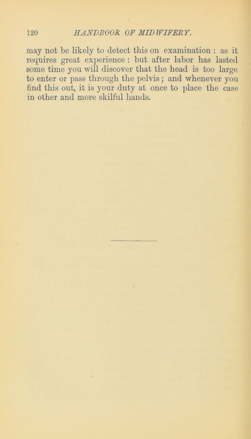 may not be likely to detect this on examination : as it requires great experience : but after labor has lasted some time you will discover that the head is too large to enter or pass through the pelvis; and whenever you find this out, it is your duty at once to place the case in other and more skilful hands.