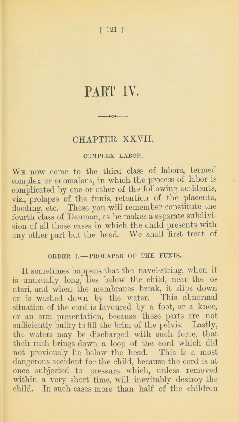 PART IV. o*~ CHAPTER XXVII. COMPLEX LABOR. We now come to the third class of labors, termed complex or anomalous, in which the process of labor is complicated by one or other of the following accidents, viz., prolapse of the funis, retention of the placenta, flooding, etc. These you will remember constitute the fourth class of Denman, as he makes a separate subdivi- sion of all those cases in which the child presents with any other part but the head. We shall first treat of ORDER I.—PROLAPSE OF THE FUNIS. It sometimes happens that the navel-string, when it is unusually long, lies below the child, near the os uteri, and when the membranes break, it slips down or is washed down by the water. This abnormal situation of the cord is favoured by a foot, or a knee, or an arm presentation, because these parts are not sufficiently bulky to fill the brim of the pelvis. Lastly, the waters may be discharged with such force, that their rush brings down a loop of the cord which did not previously lie below the head. This is a most dangerous accident for the child, because the cord is at once subjected to pressure which, unless removed within a very short time, will inevitably destroy the child. In such cases more than half of the children