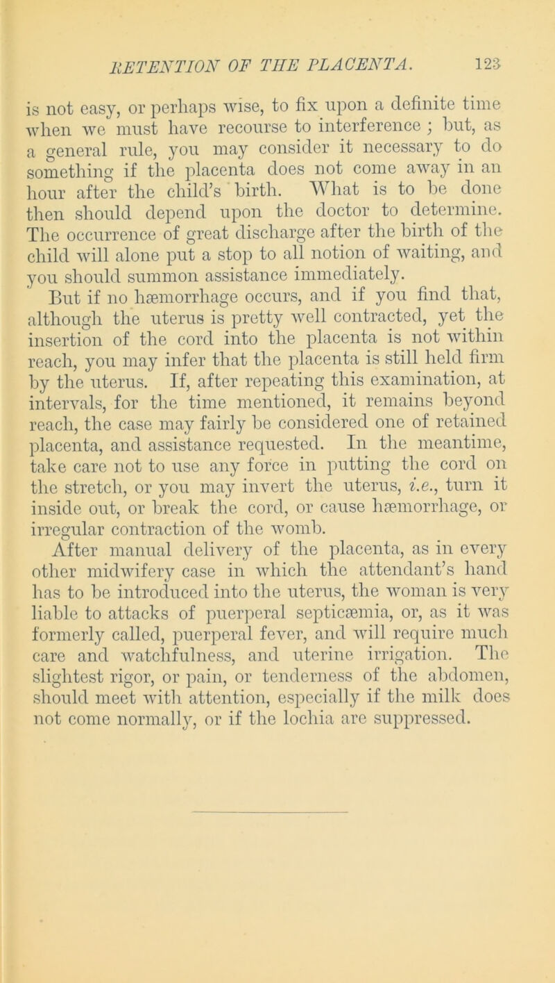 RETENTION OF TIIE EL AC ENT A. 12S is not easy, or perhaps wise, to fix upon a definite time when we must have recourse to interference j hut, as a general rule, you may consider it necessary to do something if the placenta does not come away in an hour after the child’s birth. What is to be done then should depend upon the doctor to determine. The occurrence of great discharge after the birth of the child will alone put a stop to all notion of waiting, and you should summon assistance immediately. But if no haemorrhage occurs, and if you find that, although the uterus is pretty well contracted, yet the insertion of the cord into the placenta is not within reach, you may infer that the placenta is still held firm by the uterus. If, after repeating this examination, at intervals, for the time mentioned, it remains beyond reach, the case may fairly be considered one of retained placenta, and assistance requested. In the meantime, take care not to use any force in putting the cord on the stretch, or you may invert the uterus, i.e., turn it inside out, or break the cord, or cause haemorrhage, or irregular contraction of the womb. After manual delivery of the placenta, as in every other midwifery case in which the attendant’s hand has to be introduced into the uterus, the woman is very liable to attacks of puerperal septicaemia, or, as it was formerly called, puerperal fever, and will require much care and watchfulness, and uterine irrigation. The slightest rigor, or pain, or tenderness of the abdomen, should meet with attention, especially if the milk does not come normally, or if the lochia are suppressed.