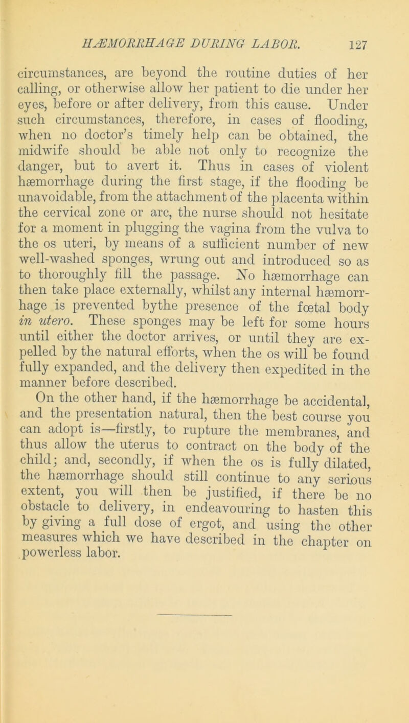 circumstances, are beyond the routine duties of her calling, or otherwise allow her patient to die under her eyes, before or after delivery, from this cause. Under such circumstances, therefore, in cases of flooding, when no doctor’s timely help can be obtained, the midwife should be able not only to recognize the danger, but to avert it. Thus in cases of violent haemorrhage during the first stage, if the flooding be unavoidable, from the attachment of the placenta within the cervical zone or arc, the nurse should not hesitate for a moment in plugging the vagina from the vulva to the os uteri, by means of a sufficient number of new well-washed sponges, wrung out and introduced so as to thoroughly fill the passage. No haemorrhage can then take place externally, whilst any internal haemorr- hage is prevented bythe presence of the foetal body in utero. These sponges may be left for some hours until either the doctor arrives, or until they are ex- pelled by the natural efforts, when the os will be found fully expanded, and the delivery then expedited in the manner before described. On the other hand, if the haemorrhage be accidental, and the presentation natural, then the best course you can adopt is firstly, to rupture the membranes, and thus allow the uterus to contract on the body of the child; and, secondly, if when the os is fully dilated, the haemorrhage should still continue to any serious extent, you will then be justified, if there be no obstacle to delivery, in endeavouring to hasten this by giving a full dose of ergot, and using the other measures which we have described in the chapter on powerless labor.