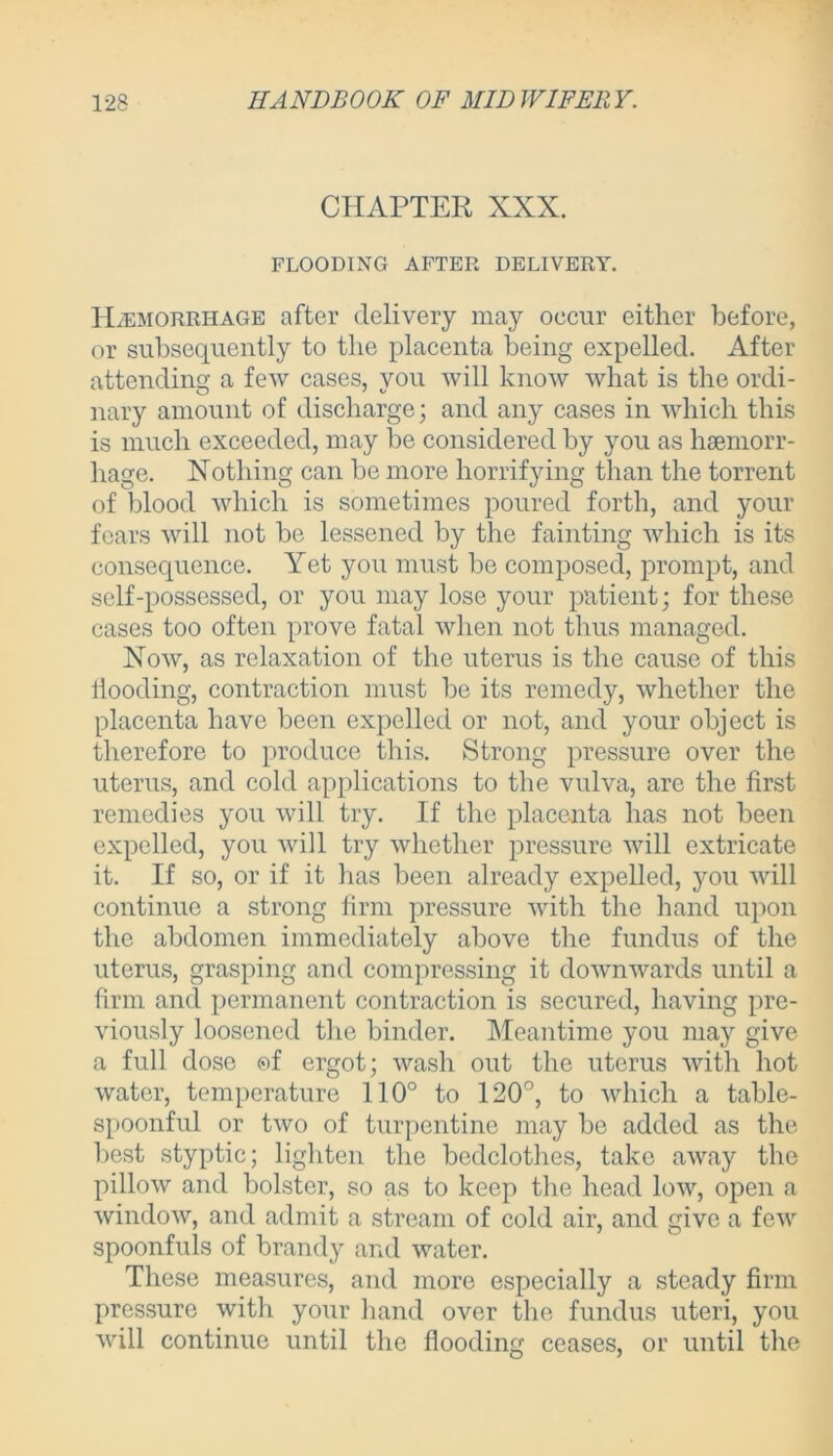 CHAPTER XXX. FLOODING AFTER DELIVERY. Haemorrhage after delivery may occur either before, or subsequently to the placenta being expelled. After attending a few cases, you will know what is the ordi- nary amount of discharge; and any cases in which this is much exceeded, may he considered by you as haemorr- hage. Nothing can he more horrifying than the torrent of blood which is sometimes poured forth, and your fears will not he lessened by the fainting which is its consequence. Yet you must he composed, prompt, and self-possessed, or you may lose your patient; for these cases too often prove fatal when not thus managed. Now, as relaxation of the uterus is the cause of this Hooding, contraction must be its remedy, whether the placenta have been expelled or not, and your object is therefore to produce this. Strong pressure over the uterus, and cold applications to the vulva, are the first remedies you will try. If the placenta has not been expelled, you will try whether pressure will extricate it. If so, or if it has been already expelled, you will continue a strong firm pressure with the hand upon the abdomen immediately above the fundus of the uterus, grasping and compressing it downwards until a firm and permanent contraction is secured, having pre- viously loosened the binder. Meantime you may give a full dose of ergot; wash out the uterus with hot water, temperature 110° to 120°, to which a table- spoonful or two of turpentine may be added as the best styptic; lighten the bedclothes, take away the pillow and bolster, so as to keep the head low, open a window, and admit a stream of cold air, and give a few spoonfuls of brandy and water. These measures, and more especially a steady firm pressure with your hand over the fundus uteri, you will continue until the flooding ceases, or until the
