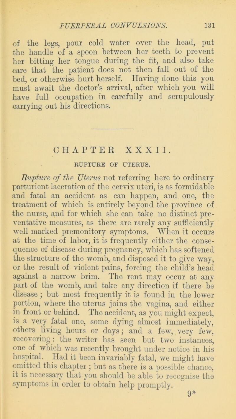 of the legs, pour cold water over the head, put the handle of a spoon between her teeth to prevent her bitting her tongue during the fit, and also take care that the patient does not then fall out of the bed, or otherwise hurt herself. Having done this you must await the doctor’s arrival, after which you will have full occupation in carefully and scrupulously carrying out his directions. CHAPTER XXXII. RUPTURE OP UTERUS. Rupture of the Uterus not referring here to ordinary parturient laceration of the cervix uteri, is as formidable and fatal an accident as can happen, and one, the treatment of which is entirely beyond the province of the nurse, and for which she can take no distinct pre- ventative measures, as there are rarely any sufficiently well marked premonitory symptoms. When it occurs at the time of labor, it is frequently either the conse- quence of disease during pregnancy, which has softened the structure of the womb, and disposed it to give way, or the result of violent pains, forcing the child’s head against a narrow brim. The rent may occur at any part of the womb, and take any direction if there be disease; but most frequently it is found in the lower portion, where the uterus joins the vagina, and either in front or behind. The accident, as you might expect, is a very fatal one, some dying almost immediately, others living hours or days; and a few, very few, recovering: the writer has seen but two instances, one of which was recently brought under notice in his hospital. Had it been invariably fatal, we might have omitted this chapter; but as there is a possible chance, it is necessary that you should be able to recognise the symptoms in order to obtain help promptly. 9*