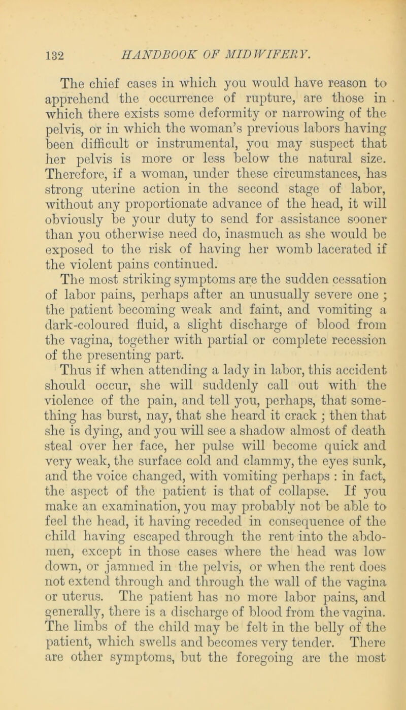 Tho chief cases in which you would have reason to apprehend the occurrence of rupture, are those in which there exists some deformity or narrowing of the pelvis, or in which the woman’s previous labors having been difficult or instrumental, you may suspect that her pelvis is more or less below the natural size. Therefore, if a woman, under these circumstances, has strong uterine action in the second stage of labor, without any proportionate advance of the head, it will obviously he your duty to send for assistance sooner than you otherwise need do, inasmuch as she would be exposed to the risk of having her womb lacerated if the violent pains continued. The most striking symptoms are the sudden cessation of labor pains, perhaps after an unusually severe one ; the patient becoming weak and faint, and vomiting a dark-coloured fluid, a slight discharge of blood from the vagina, together with partial or complete recession of the presenting part. Thus if when attending a lady in labor, this accident should occur, she will suddenly call out with the violence of the pain, and tell you, perhaps, that some- thing has burst, nay, that she heard it crack ; then that she is dying, and you will see a shadow almost of death steal over her face, her pulse will become quick and very weak, the surface cold and clammy, the eyes sunk, and the voice changed, with vomiting perhaps : in fact, the aspect of the patient is that of collapse. If you make an examination, you may probably not be able to feel the head, it having receded in consequence of the child having escaped through the rent into the abdo- men, except in those cases where the head was low down, or jammed in the pelvis, or when the rent does not extend through and through the wall of the vagina or uterus. The patient has no more labor pains, and generally, there is a discharge of blood from the vagina. The limbs of the child may be felt in the belly of the patient, which swells and becomes very tender. There are other symptoms, but the foregoing are the most