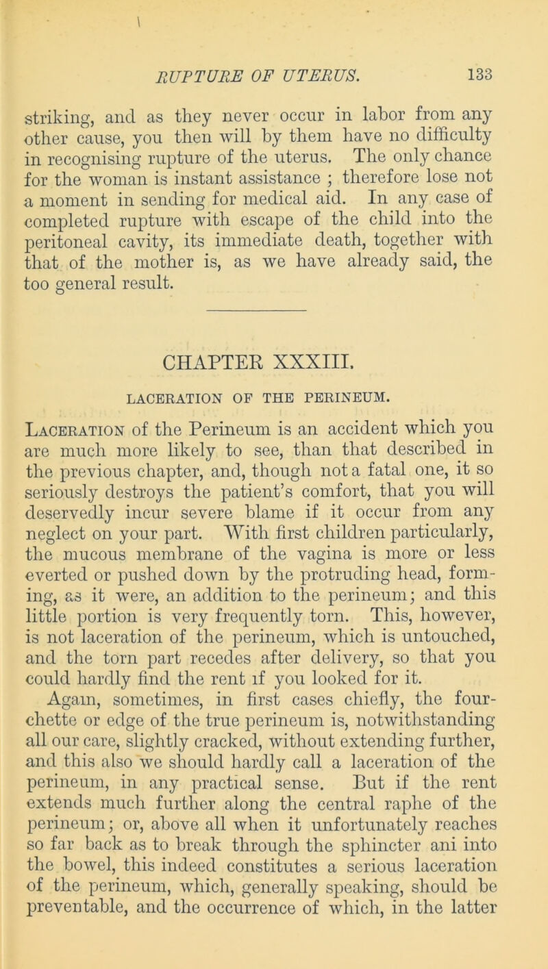 striking, and as they never occur in labor from any other cause, you then will by them have no difficulty in recognising rupture of the uterus. The only chance for the woman is instant assistance ; therefore lose not a moment in sending for medical aid. In any case of completed rupture with escape of the child into the peritoneal cavity, its immediate death, together with that of the mother is, as we have already said, the too general result. CHAPTER XXXIII. LACERATION OF THE PERINEUM. Laceration of the Perineum is an accident which you are much more likely to see, than that described in the previous chapter, and, though not a fatal one, it so seriously destroys the patient’s comfort, that you will deservedly incur severe blame if it occur from any neglect on your part. With first children particularly, the mucous membrane of the vagina is more or less everted or pushed down by the protruding head, form- ing, as it were, an addition to the perineum; and this little portion is very frequently torn. This, however, is not laceration of the perineum, which is untouched, and the torn part recedes after delivery, so that you could hardly find the rent if you looked for it. Again, sometimes, in first cases chiefly, the four- chette or edge of the true perineum is, notwithstanding all our care, slightly cracked, without extending further, and this also we should hardly call a laceration of the perineum, in any practical sense. But if the rent extends much further along the central raphe of the perineum; or, above all when it unfortunately reaches so far back as to break through the sphincter ani into the bowel, this indeed constitutes a serious laceration of the perineum, which, generally speaking, should be preventable, and the occurrence of which, in the latter