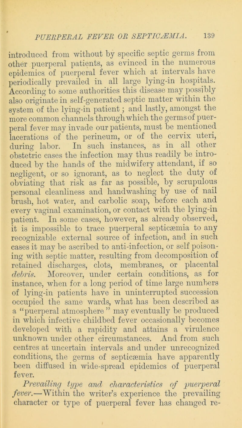 introduced from without by specific septic germs from other puerperal patients, as evinced in the numerous epidemics, of puerperal fever which at intervals have periodically prevailed in all large lying-in hospitals. According to some authorities this disease may possibly also originate in self-generated septic matter within the system of the lying-in patient; and lastly, amongst the more common channels through which the germs of puer- peral fever may invade our patients, must be mentioned lacerations of the perineum, or of the cervix uteri, during labor. In such instances, as in all other obstetric cases the infection may thus readily be intro- duced by the hands of the midwifery attendant, if so negligent, or so ignorant, as to neglect the duty of obviating that risk as far as possible, by scrupulous personal cleanliness and handwashing by use of nail brush, hot water, and carbolic soap, before each and every vaginal examination, or contact with the lying-in patient. In some cases, however, as already observed, it is impossible to trace puerperal septicaemia to any recognizable external source of infection, and in such cases it may be ascribed to anti-infection, or self poison- ing with septic matter, resulting from decomposition of retained discharges, clots, membranes, or placental debris. Moreover, under certain conditions, as for instance, when for a long period of time large numbers of lying-in patients have in uninterrupted succession occupied the same wards, what has been described as a “puerperal atmosphere” may eventually be produced in which infective childbed fever occasionally becomes developed with a rapidity and attains a virulence unknown under other circumstances. And from such centres at uncertain intervals and under unrecognized conditions, the germs of septicaemia have apparently been diffused in wide-spread epidemics of puerperal fever. Prevailing type and characteristics of puerperal fever.—Within the writer’s experience the prevailing character or type of puerperal fever has changed re-