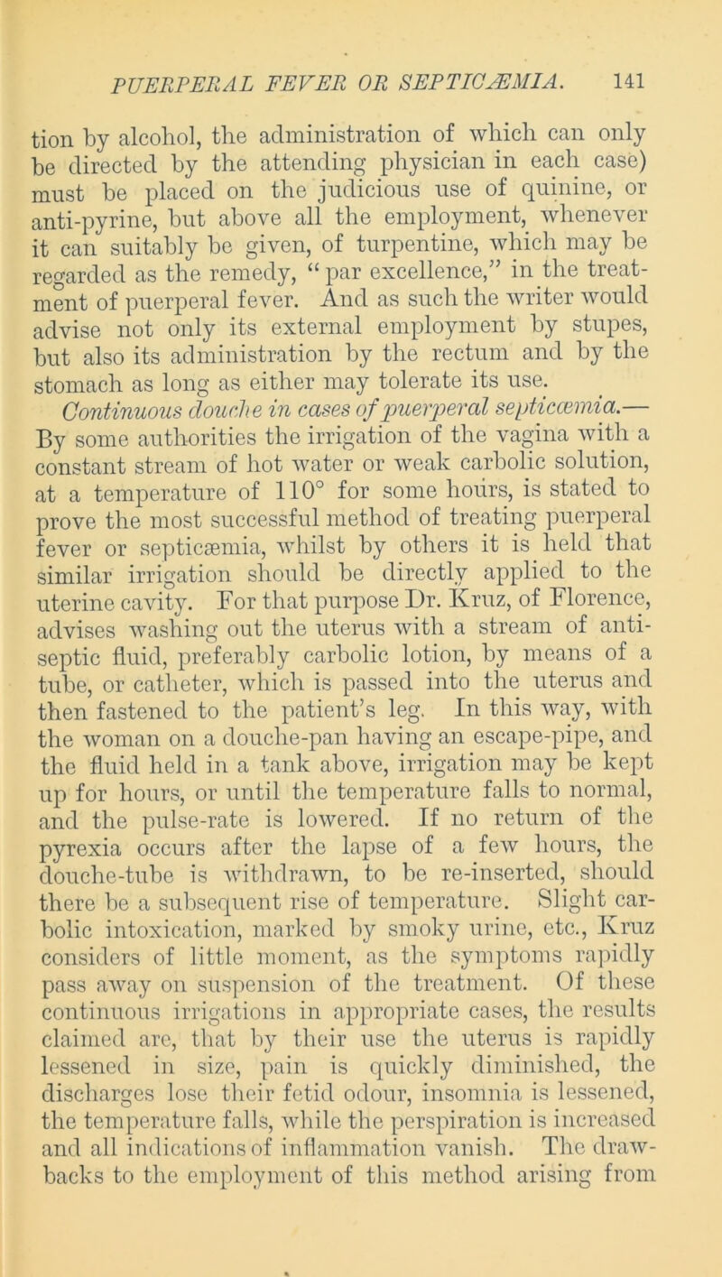 tion by alcohol, the administration of which can only be directed by the attending physician in each case) must be placed on the judicious use of quinine, or anti-pyrine, but above all the employment, whenever it can suitably be given, of turpentine, which may be regarded as the remedy, “ par excellence,” in the treat- ment of puerperal fever. And as such the writer would advise not only its external employment by stupes, but also its administration by the rectum and by the stomach as long as either may tolerate its use. Continuous cloucihe in cases of puerperal septicaemia.— By some authorities the irrigation of the vagina with a constant stream of hot water or weak carbolic solution, at a temperature of 110° for some hours, is stated to prove the most successful method of treating puerperal fever or septicsemia, whilst by others it is held that similar irrigation should be directly applied to the uterine cavity. For that purpose I)r. Kruz, of Florence, advises washing out the uterus with a stream of anti- septic fluid, preferably carbolic lotion, by means of a tube, or catheter, which is passed into the uterus and then fastened to the patient’s leg. In this way, with the woman on a douche-pan having an escape-pipe, and the fluid held in a tank above, irrigation may be kept up for hours, or until the temperature falls to normal, and the pulse-rate is lowered. If no return of the pyrexia occurs after the lapse of a few hours, the douche-tube is withdrawn, to be re-inserted, should there be a subsequent rise of temperature. Slight car- bolic intoxication, marked by smoky urine, etc., Kruz considers of little moment, as the symptoms rapidly pass away on suspension of the treatment. Of these continuous irrigations in appropriate cases, the results claimed are, that by their use the uterus is rapidly lessened in size, pain is quickly diminished, the discharges lose their fetid odour, insomnia is lessened, the temperature falls, while the perspiration is increased and all indications of inflammation vanish. The draw- backs to the employment of this method arising from