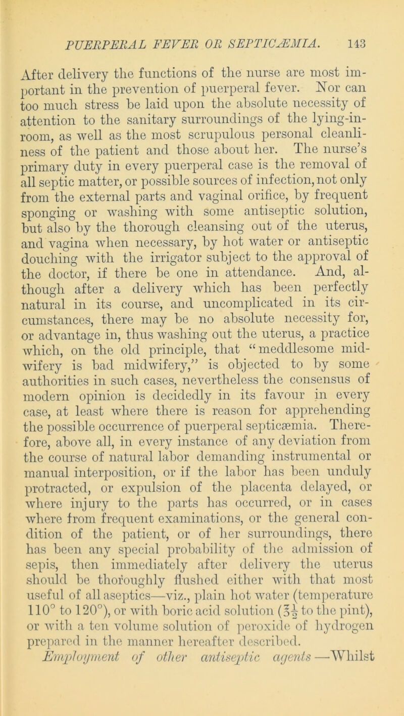 After delivery the functions of the nurse are most im- portant in the prevention of puerperal fever. Nor can too much stress be laid upon the absolute necessity of attention to the sanitary surroundings of the lying-in- room, as well as the most scrupulous personal cleanli- ness of the patient and those about her. The nurse’s primary duty in every puerperal case is the removal of all septic matter, or possible sources of infection, not only from the external parts and vaginal orifice, by frequent sponging or washing with some antiseptic solution, but also by the thorough cleansing out of the uterus, and vagina when necessary, by hot water or antiseptic douching with the irrigator subject to the approval of the doctor, if there he one in attendance. And, al- though after a delivery which has been perfectly natural in its course, and uncomplicated in its cir- cumstances, there may he no absolute necessity for, or advantage in, thus washing out the uterus, a practice Avhich, on the old principle, that “meddlesome mid- wifery is had midwifery,” is objected to by some authorities in such cases, nevertheless the consensus of modern opinion is decidedly in its favour in every case, at least where there is reason for apprehending the possible occurrence of puerperal septicaemia. There- fore, above all, in every instance of any deviation from the course of natural labor demanding instrumental or manual interposition, or if the labor has been unduly protracted, or expulsion of the placenta delayed, or where injury to the parts has occurred, or in cases where from frequent examinations, or the general con- dition of the patient, or of her surroundings, there has been any special probability of the admission of sepis, then immediately after delivery the uterus should be thoroughly flushed either with that most useful of all aseptics—viz., plain hot water (temperature 110° to 120°), or with boric acid solution to the pint), or with a ten volume solution of peroxide of hydrogen prepared in the manner hereafter described. Employment of other antiseptic agents —-Whilst