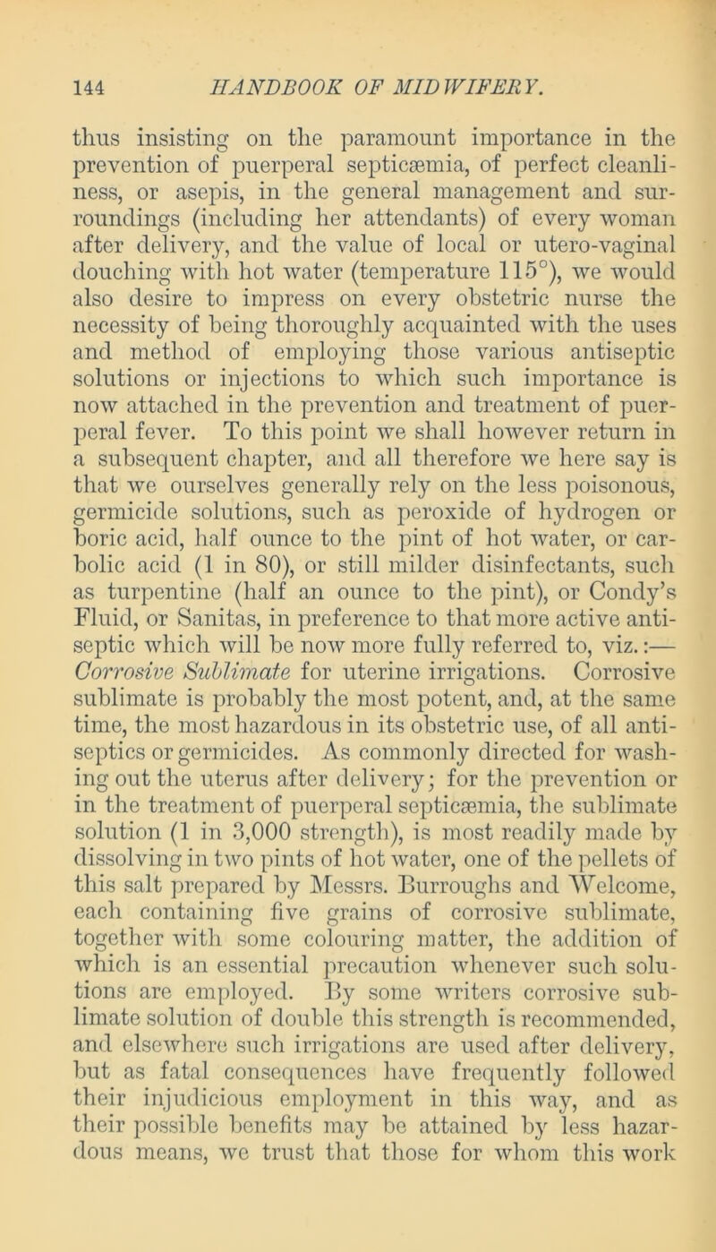 thus insisting on the paramount importance in the prevention of puerperal septicaemia, of perfect cleanli- ness, or asepis, in the general management and sur- roundings (including her attendants) of every woman after delivery, and the value of local or utero-vaginal douching with hot water (temperature 115°), we would also desire to impress on every obstetric nurse the necessity of being thoroughly acquainted with the uses and method of employing those various antiseptic solutions or injections to which such importance is now attached in the prevention and treatment of puer- peral fever. To this point we shall however return in a subsequent chapter, and all therefore we here say is that we ourselves generally rely on the less poisonous, germicide solutions, such as peroxide of hydrogen or boric acid, half ounce to the pint of hot water, or car- bolic acid (1 in 80), or still milder disinfectants, such as turpentine (half an ounce to the pint), or Condy’s Fluid, or Sanitas, in preference to that more active anti- septic which will be now more fully referred to, viz.:— Corrosive Sublimate for uterine irrigations. Corrosive sublimate is probably the most potent, and, at the same time, the most hazardous in its obstetric use, of all anti- septics or germicides. As commonly directed for wash- ing out the uterus after delivery; for the prevention or in the treatment of puerperal septiegemia, the sublimate solution (1 in 3,000 strength), is most readily made by dissolving in two pints of hot water, one of the pellets of this salt prepared by Messrs. Burroughs and Welcome, each containing five grains of corrosive sublimate, together with some colouring matter, the addition of which is an essential precaution whenever such solu- tions are employed. By some writers corrosive sub- limate solution of double this strength is recommended, and elsewhere such irrigations are used after delivery, but as fatal consequences have frequently followed their injudicious employment in this way, and as their possible benefits may be attained by less hazar- dous means, we trust that those for whom this work