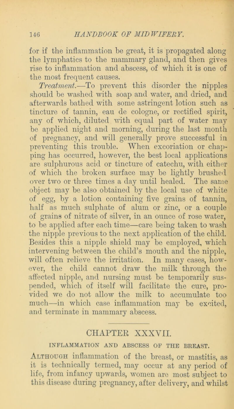 for if the inflammation be great, it is propagated along the lymphatics to the mammary gland, and then gives rise to inflammation and abscess, of which it is one of the most frequent causes. Treatment.— To prevent this disorder the nipples should be washed with soap and water, and dried, and afterwards bathed with some astringent lotion such as tincture of tannin, eau de cologne, or rectified spirit, any of which, diluted with equal part of water may be applied night and morning, during the last month of pregnancy, and will generally prove successful in preventing this trouble. When excoriation or chap- ping has occurred, however, the best local applications are sulphurous acid or tincture of catechu, with either of which the broken surface may be lightly brushed over two or three times a day until healed. The same object may be also obtained by the local use of white of egg, by a lotion containing five grains of tannin, half as much sulphate of alum or zinc, or a couple of grains of nitrate of silver, in an ounce of rose water, to be applied after each time—care being taken to wash the nipple previous to the next application of the child. Besides this a nipple shield may be employed, which intervening between the child’s mouth and the nipple, will often relieve the irritation. In many cases, how- ever, the child cannot draw the milk through the affected nipple, and nursing must be temporarily sus- pended, which of itself will facilitate the cure, pro- vided we do not allow the milk to accumulate too much—in which case inflammation may be excited, and terminate in mammary abscess. CHAPTER XXXVII. INFLAMMATION AND ABSCESS OF THE BREAST. Although inflammation of the breast, or mastitis, as it is technically termed, may occur at any period of life, from infancy upwards, women are most subject to this disease during pregnancy, after delivery, and whilst