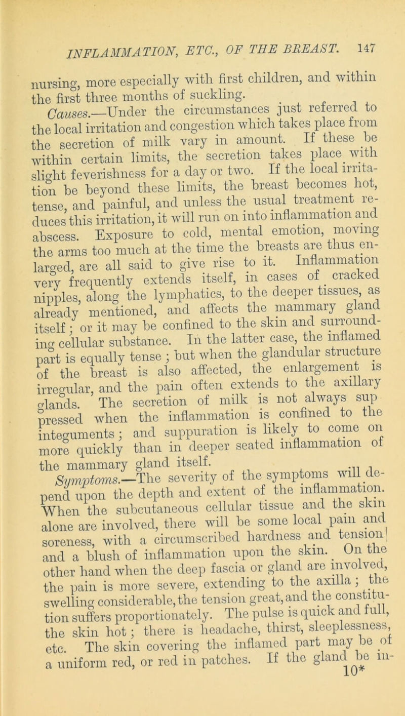 nursing, more especially with, first children, and within the first three months of suckling. Causes. Under the circumstances just referred to the local irritation and congestion which takes place fiom the secretion of milk vary in amount If these be within certain limits, the secretion takes place with slight feverishness for a day or two. If the local irrita- tion he beyond these limits, the breast becomes hot, tense, and painful, and unless the usual treatment re- duces this irritation, it will run on into inflammation and abscess. Exposure to cold, mental emotion, moving the arms too much at the time the breasts are thus en- larged, are all said to give rise to it. Inflammation verv frequently extends itself, in cases of _ cracked nipples, along the lymphatics, to the deeper tissues, as already mentioned, and affects the mammary gland itself ; or it may he confined to the skin and surround- ing cellular substance. In the latter case the inflamed part is equally tense ; hut when the glandular structure of the breast is also affected, the enlargement is irregular, and the pain often extends to the axillary elands The secretion of milk is not always sup pressed when the inflammation is confined to the integuments 3 and suppuration is likely to come on more quickly than in deeper seated inflammation of the mammary gland itself. ... , Symptoms.—The severity of the symptoms will de- pend upon the depth and extent of the inflammation. When the subcutaneous cellular tissue and the skin alone are involved, there will be some local pam and soreness, with a circumscribed hardness and tension and a blush of inflammation upon the skin. . On the other hand when the deep fascia.or gland are involved, the pain is more severe, extending to the axilla ; t ie swelling considerable, the tension great, and the constitu- tion suffers proportionately. The pulse is quick and lu , the skin hot; there is headache, thirst, sleeplessness, etc. The skin covering the inflamed part may be o a uniform red, or red in patches. If the gland ^be 111-
