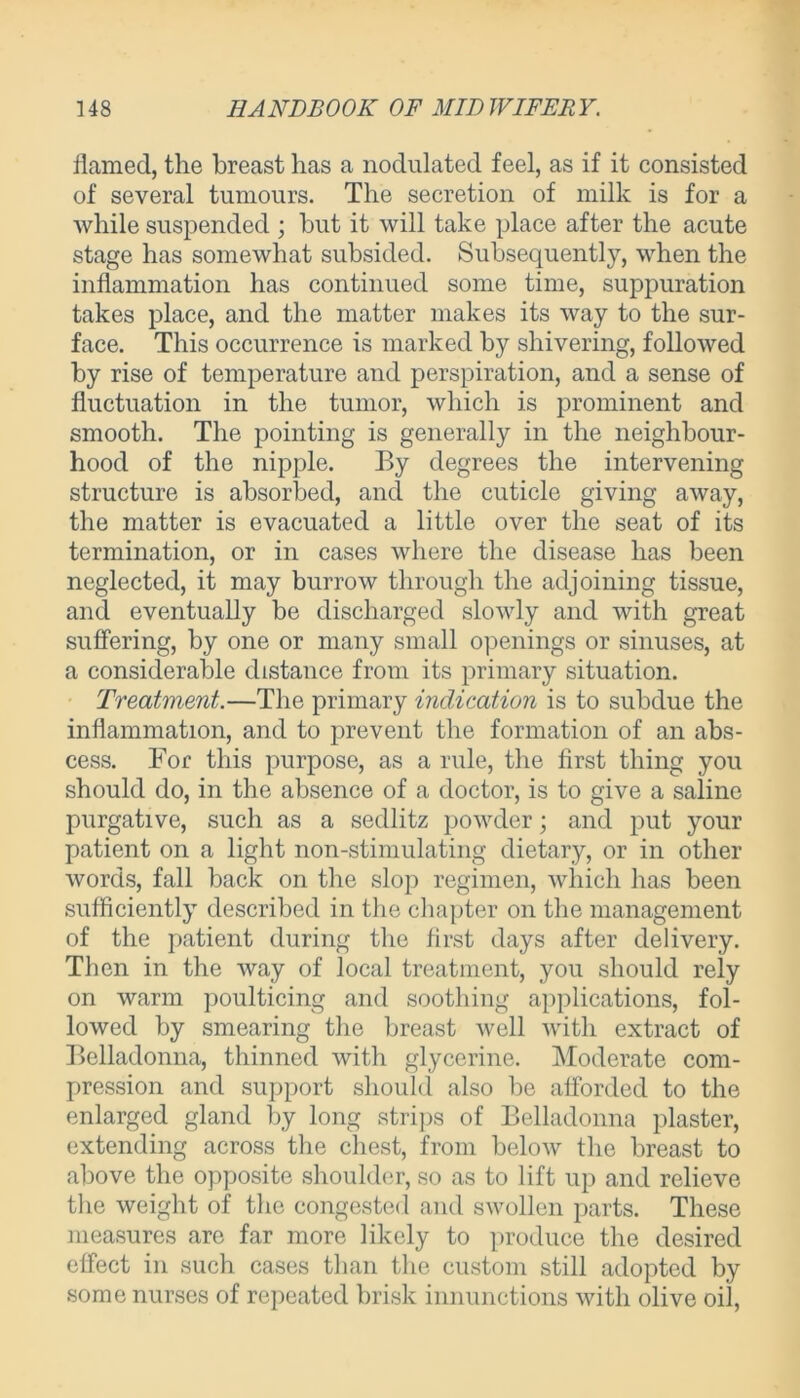 flamed, the breast has a nodulated feel, as if it consisted of several tumours. The secretion of milk is for a while suspended ; but it will take place after the acute stage has somewhat subsided. Subsequently, when the inflammation has continued some time, suppuration takes place, and the matter makes its way to the sur- face. This occurrence is marked by shivering, followed by rise of temperature and perspiration, and a sense of fluctuation in the tumor, which is prominent and smooth. The pointing is generally in the neighbour- hood of the nipple. By degrees the intervening structure is absorbed, and the cuticle giving away, the matter is evacuated a little over the seat of its termination, or in cases where the disease has been neglected, it may burrow through the adjoining tissue, and eventually be discharged slowly and with great suffering, by one or many small openings or sinuses, at a considerable distance from its primary situation. Treatment.—The primary indication is to subdue the inflammation, and to prevent the formation of an abs- cess. For this purpose, as a rule, the first thing you should do, in the absence of a doctor, is to give a saline purgative, such as a sedlitz powder; and put your patient on a light non-stimulating dietary, or in other words, fall back on the slop regimen, which has been sufficiently described in the chapter on the management of the patient during the first days after delivery. Then in the way of local treatment, you should rely on warm poulticing and soothing applications, fol- lowed by smearing the breast well with extract of Belladonna, thinned with glycerine. Moderate com- pression and support should also be afforded to the enlarged gland by long strips of Belladonna plaster, extending across the chest, from below the breast to above the opposite shoulder, so as to lift up and relieve the weight of the congested and swollen parts. These measures are far more likely to produce the desired effect in such cases than the custom still adopted by some nurses of repeated brisk innunctions with olive oil,