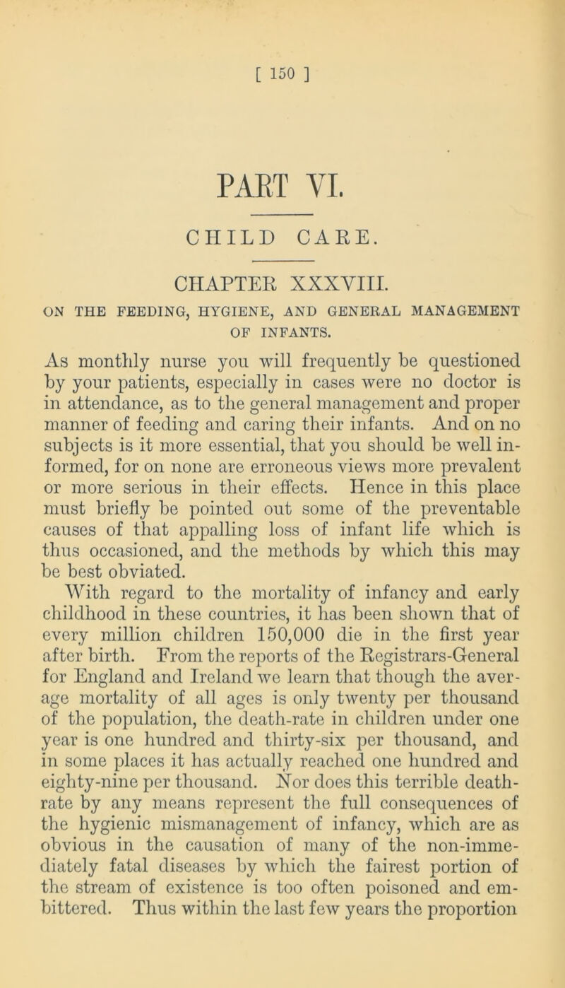 PART VI. CHILD CARE. CHAPTER XXXVIII. ON THE FEEDING, HYGIENE, AND GENERAL MANAGEMENT OF INFANTS. As monthly nurse you will frequently be questioned by your patients, especially in cases were no doctor is in attendance, as to the general management and proper manner of feeding and caring their infants. And on no subjects is it more essential, that you should be well in- formed, for on none are erroneous views more prevalent or more serious in their effects. Hence in this place must briefly be pointed out some of the preventable causes of that appalling loss of infant life which is thus occasioned, and the methods by which this may be best obviated. With regard to the mortality of infancy and early childhood in these countries, it has been shown that of every million children 150,000 die in the first year after birth. From the reports of the Registrars-General for England and Ireland we learn that though the aver- age mortality of all ages is only twenty per thousand of the population, the death-rate in children under one year is one hundred and thirty-six per thousand, and in some places it has actually reached one hundred and eighty-nine per thousand. Nor does this terrible death- rate by any means represent the full consequences of the hygienic mismanagement of infancy, which are as obvious in the causation of many of the non-imme- diately fatal diseases by which the fairest portion of the stream of existence is too often poisoned and em- bittered. Thus within the last few years the proportion