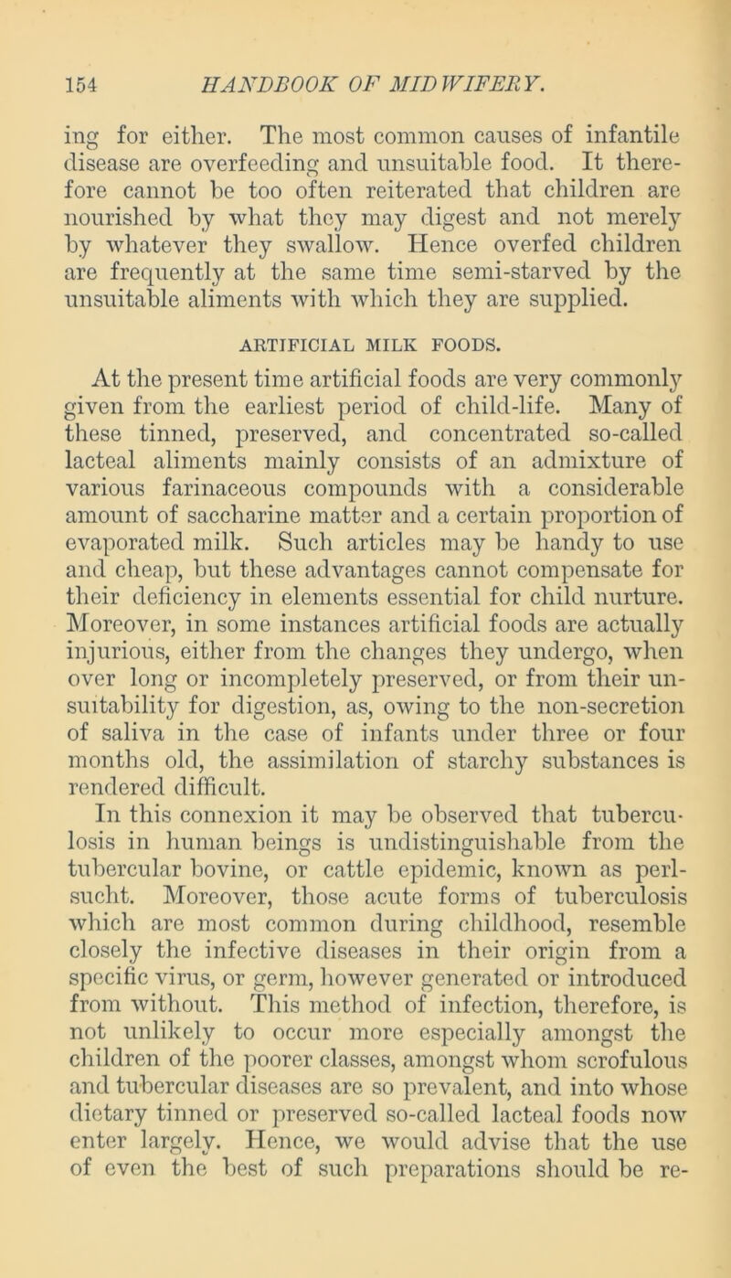 ing for either. The most common causes of infantile disease are overfeeding and unsuitable food. It there- fore cannot be too often reiterated that children are nourished by what they may digest and not merely by whatever they swallow. Hence overfed children are frequently at the same time semi-starved by the unsuitable aliments with which they are supplied. ARTIFICIAL MILK FOODS. At the present time artificial foods are very commonty given from the earliest period of child-life. Many of these tinned, preserved, and concentrated so-called lacteal aliments mainly consists of an admixture of various farinaceous compounds with a considerable amount of saccharine matter and a certain proportion of evaporated milk. Such articles may be handy to use and cheap, but these advantages cannot compensate for their deficiency in elements essential for child nurture. Moreover, in some instances artificial foods are actually injurious, either from the changes they undergo, when over long or incompletely preserved, or from their un- suitability for digestion, as, owing to the non-secretion of saliva in the case of infants under three or four months old, the assimilation of starchy substances is rendered difficult. In this connexion it may be observed that tubercu- losis in human beings is undistinguishable from the tubercular bovine, or cattle epidemic, known as perl- sucht. Moreover, those acute forms of tuberculosis which are most common during childhood, resemble closely the infective diseases in their origin from a specific virus, or germ, however generated or introduced from without. This method of infection, therefore, is not unlikely to occur more especially amongst the children of the poorer classes, amongst whom scrofulous and tubercular diseases are so prevalent, and into whose dietary tinned or preserved so-called lacteal foods now enter largely. Hence, we would advise that the use of even the best of such preparations should be re-