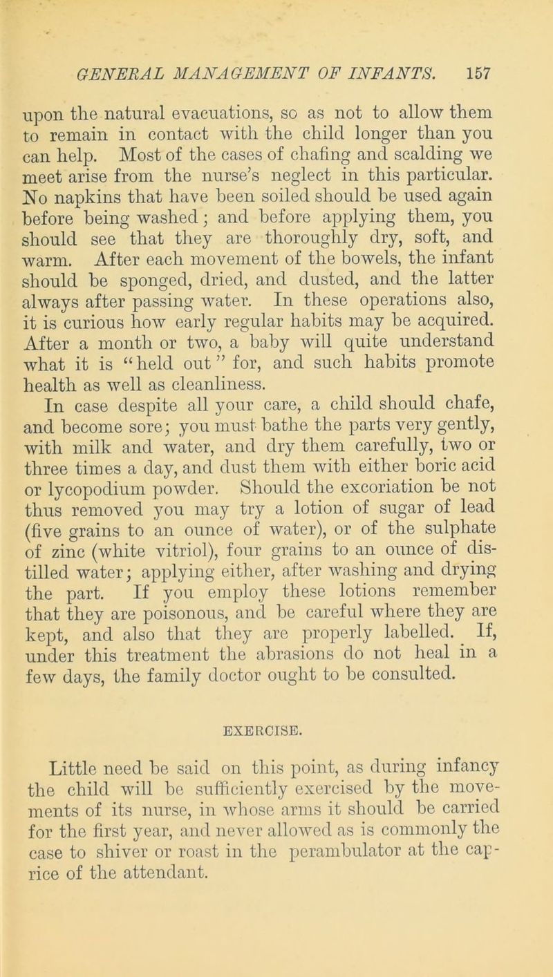upon the natural evacuations, so as not to allow them to remain in contact with the child longer than you can help. Most of the cases of chafing and scalding we meet arise from the nurse’s neglect in this particular. No napkins that have been soiled should he used again before being washed; and before applying them, you should see that they are thoroughly dry, soft, and warm. After each movement of the bowels, the infant should be sponged, dried, and dusted, and the latter always after passing water. In these operations also, it is curious how early regular habits may be acquired. After a month or two, a baby will quite understand what it is “ held out ” for, and such habits promote health as well as cleanliness. In case despite all your care, a child should chafe, and become sore; you must bathe the parts very gently, with milk and water, and dry them carefully, two or three times a day, and dust them with either boric acid or lycopodium powder. Should the excoriation be not thus removed you may try a lotion of sugar of lead (five grains to an ounce of water), or of the sulphate of zinc (white vitriol), four grains to an ounce of dis- tilled water; applying either, after washing and drying the part. If you employ these lotions remember that they are poisonous, and be careful where they are kept, and also that they are properly labelled. _ If, under this treatment the abrasions do not heal in a few days, the family doctor ought to be consulted. EXERCISE. Little need be said on this point, as during infancy the child will be sufficiently exercised by the move- ments of its nurse, in whose arms it should be carried for the first year, and never allowed as is commonly the case to shiver or roast in the perambulator at the cap- rice of the attendant.