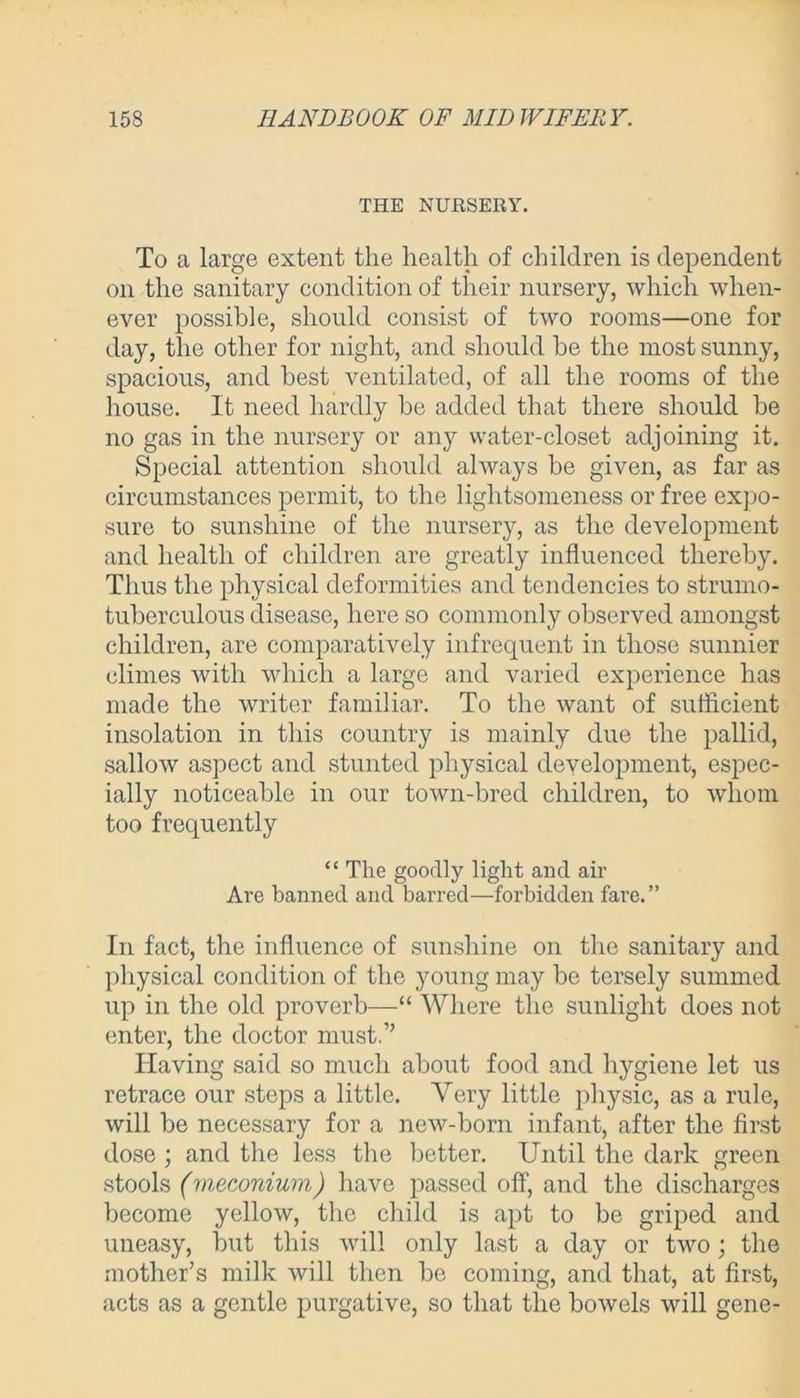 THE NURSERY. To a large extent the health of children is dependent on the sanitary condition of their nursery, which when- ever possible, should consist of two rooms—one for day, the other for night, and should be the most sunny, spacious, and best ventilated, of all the rooms of the house. It need hardly be added that there should be no gas in the nursery or any water-closet adjoining it. Special attention should always be given, as far as circumstances permit, to the lightsomeness or free expo- sure to sunshine of the nursery, as the development and health of children are greatly influenced thereby. Thus the physical deformities and tendencies to strumo- tuberculous disease, here so commonly observed amongst children, are comparatively infrequent in those sunnier climes with which a large and varied experience has made the writer familiar. To the want of sufficient insolation in this country is mainly due the pallid, sallow aspect and stunted physical development, espec- ially noticeable in our town-bred children, to whom too frequently “ The goodly light and air Are banned and barred—forbidden fare.” In fact, the influence of sunshine on the sanitary and physical condition of the young may be tersely summed up in the old proverb—“ Where the sunlight does not enter, the doctor must.” Having said so much about food and hygiene let us retrace our steps a little. Very little physic, as a rule, will be necessary for a new-born infant, after the first dose ; and the less the better. Until the dark green stools (meconium) have passed off, and the discharges become yellow, the child is apt to be griped and uneasy, but this will only last a day or two; the mother’s milk will then be coming, and that, at first, acts as a gentle purgative, so that the bowels will gene-