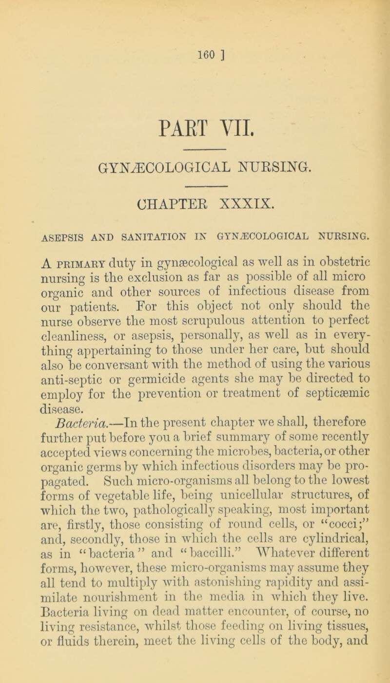 PART VII. GYNAECOLOGICAL NURSING. CHAPTER XXXIX. ASEPSIS AND SANITATION IN GYNECOLOGICAL NURSING. A primary duty in gynecological as well as in obstetric nursing is tlio exclusion as far as possible of all micro organic and other sources of infectious disease from our patients. For this object not only should the nurse observe the most scrupulous attention to perfect cleanliness, or asepsis, personally, as well as in every- thing appertaining to those under her care, but should also be conversant with the method of using the various anti-septic or germicide agents she may be directed to employ for the prevention or treatment of septicaemic disease. Bacteria.—In the present chapter we shall, therefore further put before you a brief summary of some recently accepted views concerning the microbes, bacteria, or other organic germs by which infectious disorders may be pro- pagated. Such micro-organisms all belong to the lowest forms of vegetable life, being unicellular structures, of which the two, pathologically speaking, most important are, firstly, those consisting of round cells, or “ cocci and, secondly, those in which the cells are cylindrical, as in “bacteria” and “baccilli.” Whatever different forms, however, these micro-organisms may assume they all tend to multiply with astonishing rapidity and assi- milate nourishment in the media in which they live. Bacteria living on dead matter encounter, of course, no living resistance, whilst those feeding on living tissues, or fluids therein, meet the living cells of the body, and