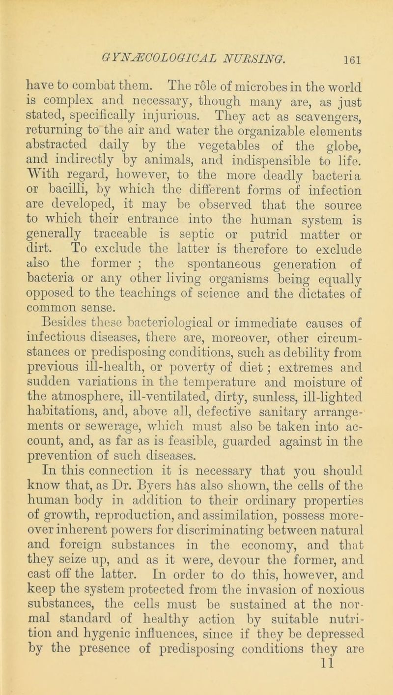 GYNAECOLOGICAL NURSING. have to combat them. The role of microbes in the world is complex and necessary, though many are, as just stated,_ specifically injurious. They act as scavengers, returning to the air and water the organizable elements abstracted daily by the vegetables of the globe, and indirectly by animals, and indispensible to life. With regard, however, to the more deadly bacteria or bacilli, by which the different forms of infection are developed, it may be observed that the source to which their entrance into the human system is generally traceable is septic or putrid matter or dirt. To exclude the latter is therefore to exclude also the former ; the spontaneous generation of bacteria or any other living organisms being equally opposed to the teachings of science and the dictates of common sense. Besides these bacteriological or immediate causes of infectious diseases, there are, moreover, other circum- stances or predisposing conditions, such as debility from previous ill-health, or poverty of diet; extremes and sudden variations in the temperature and moisture of the atmosphere, ill-ventilated, dirty, sunless, ill-lighted habitations, and, above all, defective sanitary arrange- ments or sewerage, which must also be taken into ac- count, and, as far as is feasible, guarded against in the prevention of such diseases. In this connection it is necessary that you should know that, as Dr. Byers has also shown, the cells of the human body in addition to their ordinary properties of growth, reproduction, and assimilation, possess more- over inherent powers for discriminating between natural and foreign substances in the economy, and that they seize up, and as it were, devour the former, and cast off the latter. In order to do this, however, and keep the system protected from the invasion of noxious substances, the cells must be sustained at the nor- mal standard of healthy action by suitable nutri- tion and hygenic influences, since if they be depressed by the presence of predisposing conditions they are 11