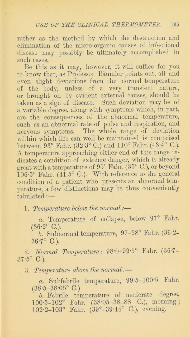 rather as the method by which the destruction and elimination of the micro-organic causes of infectional disease may possibly be ultimately accomplished in such cases. Be this as it may, however, it will suffice for you to know that, as Professor Baumler points out, all and even slight deviations from the normal temperature of the body, unless of a very transient nature, or brought on by evident external causes, should be taken as a sign of disease. Such deviation may be of a variable degree, along with symptoms which, in part, are the consequences of the abnormal temperature, such as an abnormal rate of pulse and respiration, and nervous symptoms. The whole range of deviation within which life can well be maintained is comprised between 93° Fahr. (32-3° C.) and 110° Fahr. (43-4° C.). A temperature approaching either end of this range in- dicates a condition of extreme danger, which is already great with a temperature of 95° Fahr. (35° C.), or beyond 106-5° Fahr. (41.5° C.). With reference to the general condition of a patient who presents an abnormal tem- perature, a few distinctions may be thus conveniently tabulated:— 1. Temperature beloio the normal:— a. Temperature of collapse, below 97° Fahr. (36-2° C.). h. Subnormal temperature, 97-98° Fahr. (36-2- 36-7° C.). 2. Normal Temperature: 98-0-99-5° Fahr. (36‘7— 37*5° C.). 3. Temperature above the normal:— a. Subfebrile temperature, 99-5-100-5 Fahr. (38-5-38-05° C.) b. Febrile temperature of moderate degree, 100-5-102° Fahr. (38-05-38-88 C.), morning ; 102-2-103° Fahr. (39°-39-44° C.), evening.