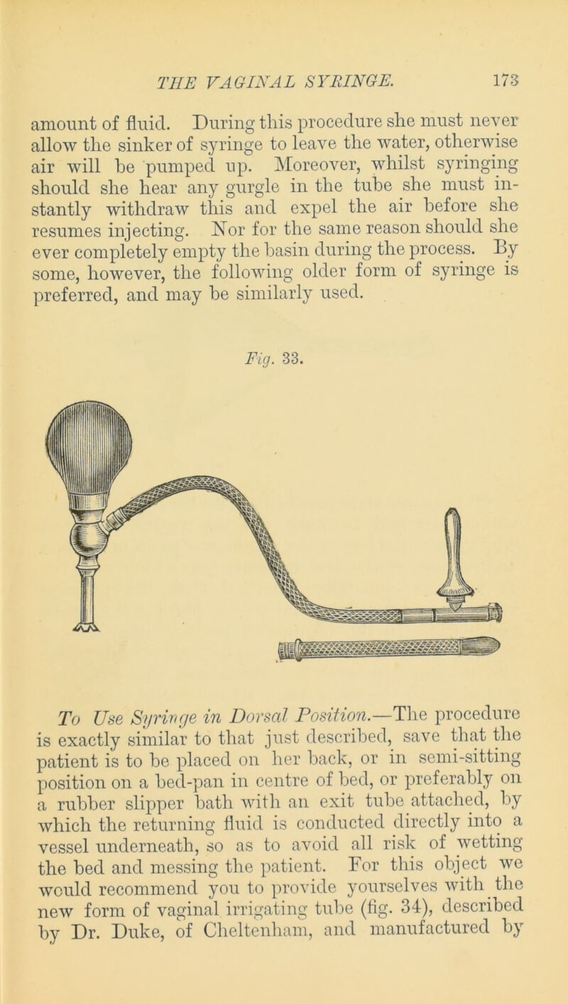 amount of fluid. During this procedure she must never allow the sinker of syringe to leave the water, otherwise air will be pumped up. Moreover, whilst syringing should she hear any gurgle in the tube she must in- stantly withdraw this and expel the air before she resumes injecting. Nor for the same reason should she ever completely empty the basin during the process. By some, however, the following older form of syringe is preferred, and may be similarly used. Fig. 33. To Use Syringe in Dorsal Position.—The procedure is exactly similar to that just described, save that the patient is to be placed on her back, or in semi-sitting position on a bed-pan in centre of bed, or preferably on a rubber slipper bath with an exit tube attached, by which the returning fluid is conducted directly into a vessel underneath, so as to avoid all risk of wetting the bed and messing the patient. Bor this object we would recommend you to provide yourselves with the new form of vaginal irrigating tube (fig. 34), described by Dr. Duke, of Cheltenham, and manufactured by