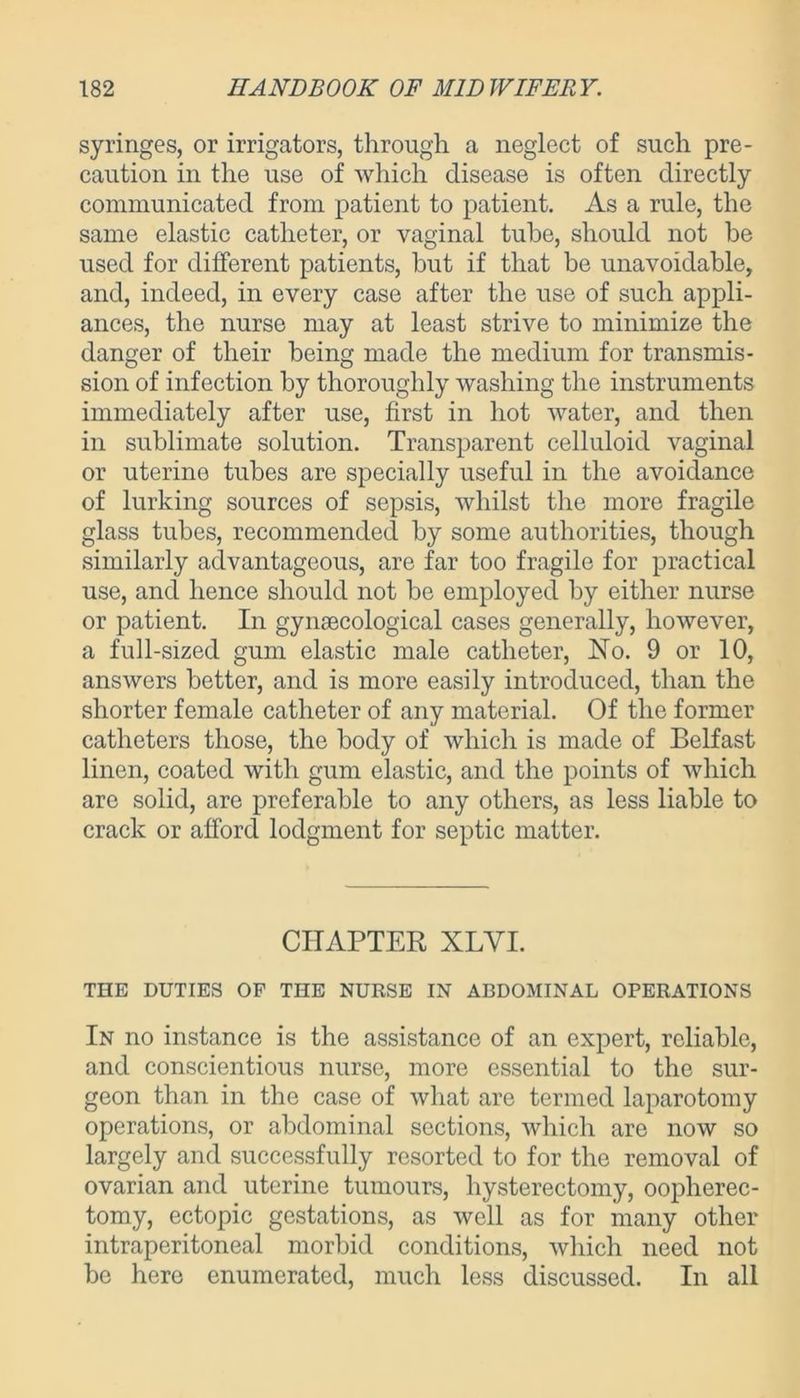 syringes, or irrigators, through a neglect of such pre- caution in the use of which disease is often directly communicated from patient to patient. As a rule, the same elastic catheter, or vaginal tube, should not be used for different patients, but if that be unavoidable, and, indeed, in every case after the use of such appli- ances, the nurse may at least strive to minimize the danger of their being made the medium for transmis- sion of infection by thoroughly washing the instruments immediately after use, first in hot water, and then in sublimate solution. Transparent celluloid vaginal or uterine tubes are specially useful in the avoidance of lurking sources of sepsis, whilst the more fragile glass tubes, recommended by some authorities, though similarly advantageous, are far too fragile for practical use, and hence should not be employed by either nurse or patient. In gynaecological cases generally, however, a full-sized gum elastic male catheter, No. 9 or 10, answers better, and is more easily introduced, than the shorter female catheter of any material. Of the former catheters those, the body of which is made of Belfast linen, coated with gum elastic, and the points of which are solid, are preferable to any others, as less liable to crack or afford lodgment for septic matter. CHAPTER XLVI. THE DUTIES OF THE NURSE IN ABDOMINAL OPERATIONS In no instance is the assistance of an expert, reliable, and conscientious nurse, more essential to the sur- geon than in the case of what are termed laparotomy operations, or abdominal sections, which are now so largely and successfully resorted to for the removal of ovarian and uterine tumours, hysterectomy, oopherec- tomy, ectopic gestations, as well as for many other intraperitoneal morbid conditions, which need not be here enumerated, much less discussed. In all