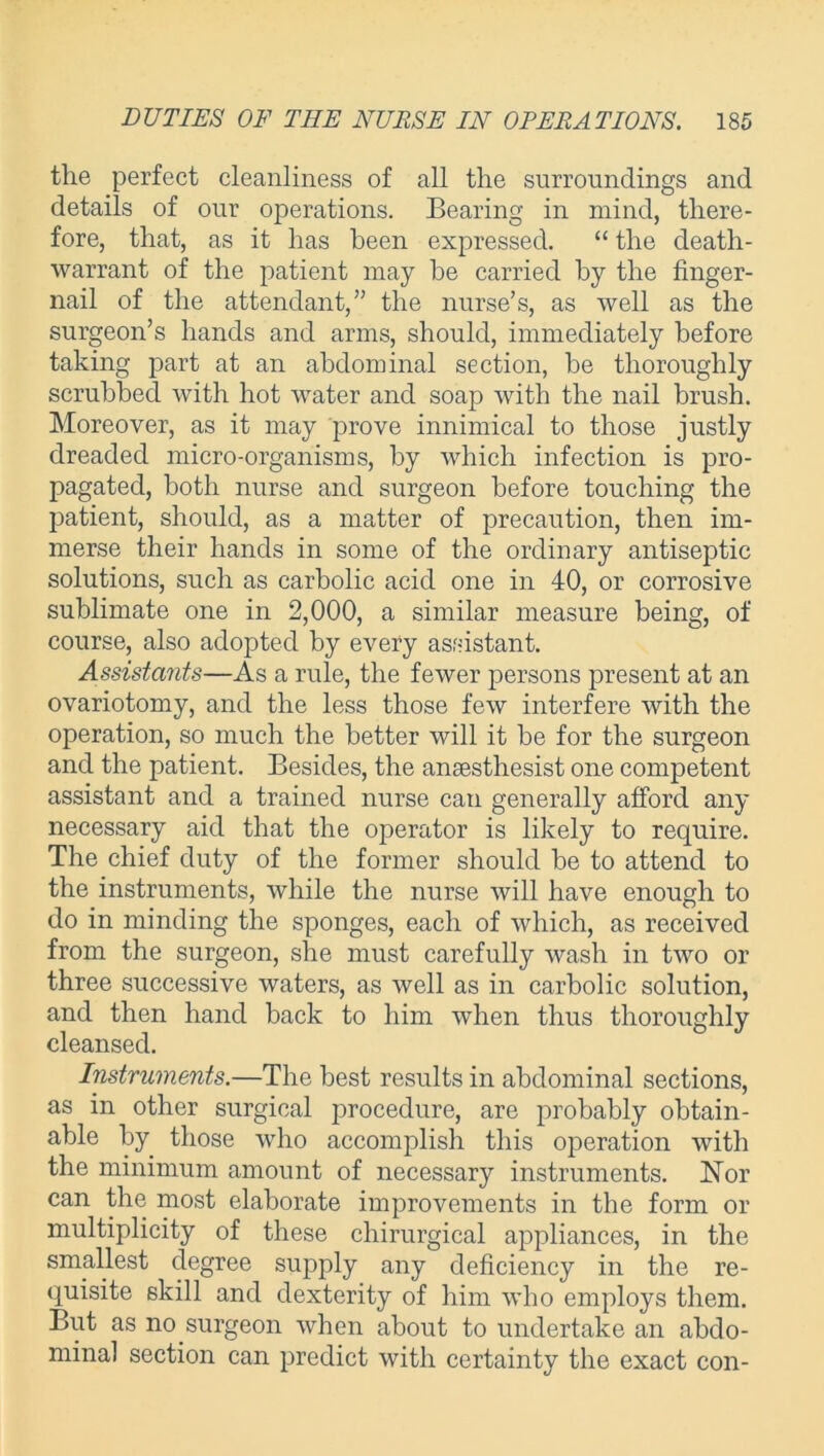 the perfect cleanliness of all the surroundings and details of our operations. Bearing in mind, there- fore, that, as it has been expressed. “ the death- warrant of the patient may be carried by the finger- nail of the attendant,” the nurse’s, as well as the surgeon’s hands and arms, should, immediately before taking part at an abdominal section, be thoroughly scrubbed with hot water and soap with the nail brush. Moreover, as it may prove innimical to those justly dreaded micro-organisms, by which infection is pro- pagated, both nurse and surgeon before touching the patient, should, as a matter of precaution, then im- merse their hands in some of the ordinary antiseptic solutions, such as carbolic acid one in 40, or corrosive sublimate one in 2,000, a similar measure being, of course, also adopted by every assistant. Assistants—As a rule, the fewer persons present at an ovariotomy, and the less those few interfere with the operation, so much the better will it be for the surgeon and the patient. Besides, the ansesthesist one competent assistant and a trained nurse can generally afford any necessary aid that the operator is likely to require. The chief duty of the former should be to attend to the instruments, while the nurse will have enough to do in minding the sponges, each of which, as received from the surgeon, she must carefully wash in two or three successive waters, as well as in carbolic solution, and then hand back to him when thus thoroughly cleansed. Instruments.—The best results in abdominal sections, as in other surgical procedure, are probably obtain- able by those who accomplish this operation with the minimum amount of necessary instruments. Nor can the most elaborate improvements in the form or multiplicity of these chirurgical appliances, in the smallest degree supply any deficiency in the re- quisite skill and dexterity of him who employs them. But as no surgeon when about to undertake an abdo- minal section can predict with certainty the exact con-
