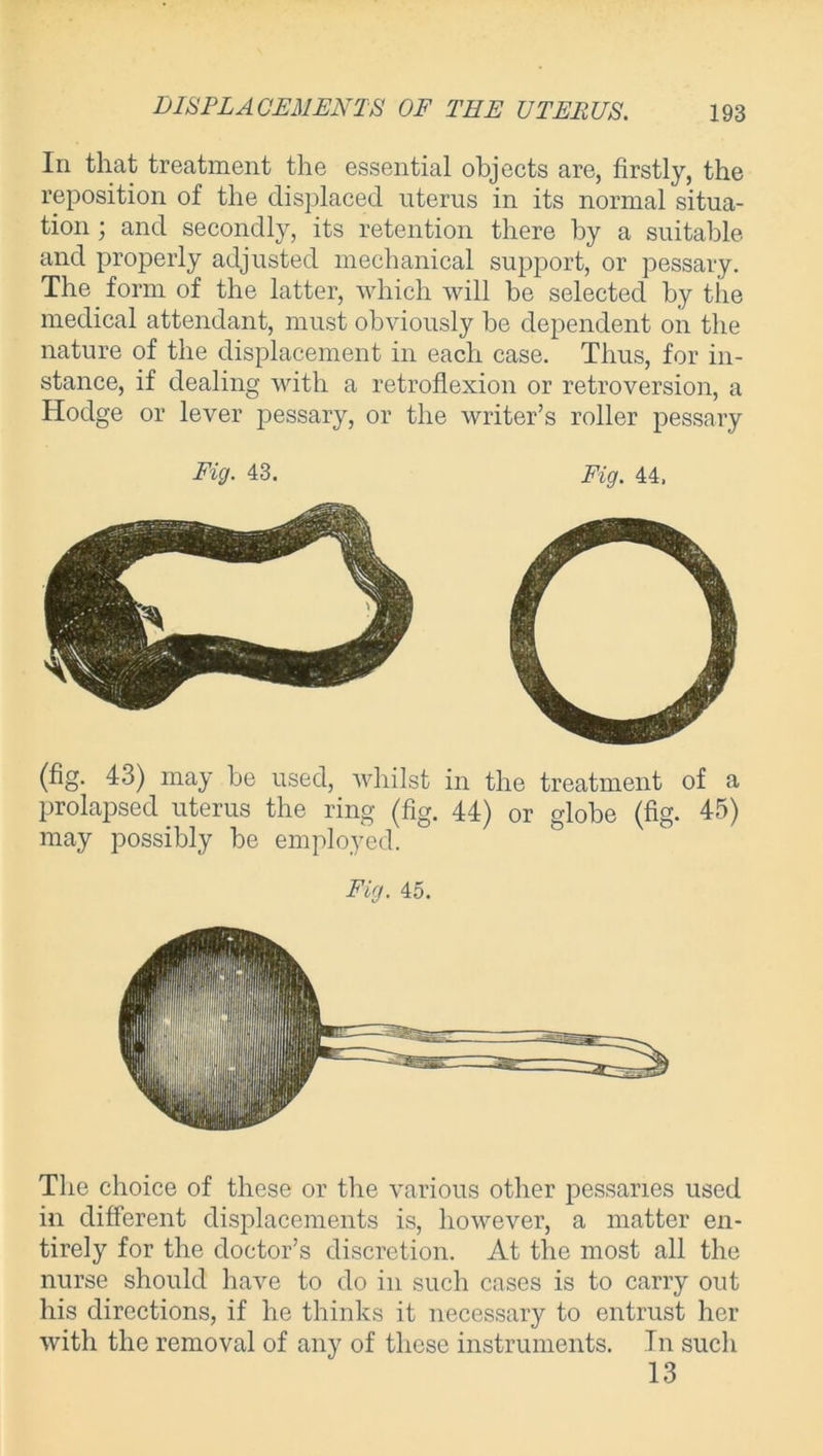 In that treatment the essential objects are, firstly, the reposition of the displaced uterus in its normal situa- tion ; and secondly, its retention there by a suitable and properly adjusted mechanical support, or pessary. The form of the latter, which will be selected by the medical attendant, must obviously be dependent on the nature of the displacement in each case. Thus, for in- stance, if dealing with a retroflexion or retroversion, a Hodge or lever pessary, or the writer’s roller pessary Fig. 43. Fig. 44, (fig. 43) may be used, whilst in the treatment of a prolapsed uterus the ring (fig. 44) or globe (fig. 45) may possibly be employed. Fig. 45. The choice of these or the various other pessaries used in different displacements is, however, a matter en- tirely for the doctor’s discretion. At the most all the nurse should have to do in such cases is to carry out his directions, if he thinks it necessary to entrust her with the removal of any of these instruments. In such 13
